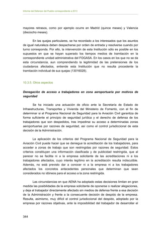 Informe del Defensor del Pueblo correspondiente a 2013

mayores retrasos, como por ejemplo ocurre en Madrid (quince meses) y Valencia
(dieciocho meses).
En las quejas particulares, se ha recordado a los interesados que los asuntos
de igual naturaleza deben despacharse por orden de entrada y resolverse cuando por
turno corresponda. Por ello, la intervención de esta Institución sólo es posible en los
supuestos en que se hayan superado los tiempos medios de tramitación en la
correspondiente unidad administrativa del FOGASA. En los casos en los que no se da
esta circunstancia, aun comprendiendo la legitimidad de las pretensiones de los
ciudadanos afectados, entiende esta Institución que no resulta procedente la
tramitación individual de sus quejas (13016028).

10.3.5. Otros aspectos
Denegación de acceso a trabajadores en zona aeroportuaria por motivos de
seguridad
Se ha iniciado una actuación de oficio ante la Secretaría de Estado de
Infraestructuras, Transportes y Vivienda del Ministerio de Fomento, con el fin de
determinar si el Programa Nacional de Seguridad para la Aviación Civil garantiza de
forma suficiente el principio de seguridad jurídica y el derecho de defensa de los
trabajadores que son despedidos, tras impedirse su acceso a determinadas zonas
aeroportuarias por razones de seguridad, así como el control jurisdiccional de esta
decisión de la Administración.
La aplicación de los criterios del Programa Nacional de Seguridad para la
Aviación Civil puede hacer que se deniegue la acreditación de los trabajadores, para
acceder a zonas de trabajo que son restringidas por razones de seguridad. Estos
criterios constituyen una información clasificada y de publicidad restringida, que al
parecer no se facilita ni a la empresa solicitante de las acreditaciones ni a los
trabajadores afectados, cuyo interés legítimo en la acreditación resulta indiscutible.
Además, no está previsto dar a conocer ni a la empresa ni a los trabajadores
afectados los concretos antecedentes personales que determinan que sean
considerados no idóneos para el acceso a la zona restringida.
Las circunstancias en que AENA ha adoptado estas decisiones limitan en gran
medida las posibilidades de la empresa solicitante de oponerse o realizar alegaciones,
y deja al trabajador directamente afectado sin medios de defensa frente a esa decisión
de la Administración y frente a la consecuente decisión de despido de la empresa.
Resulta, asimismo, muy difícil el control jurisdiccional del despido, adoptado por la
empresa por razones objetivas, ante la imposibilidad del trabajador de desarrollar el

344 


 