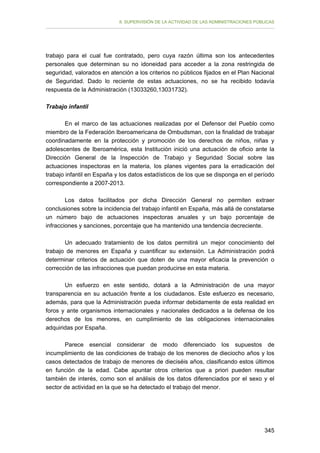 II. SUPERVISIÓN DE LA ACTIVIDAD DE LAS ADMINISTRACIONES PÚBLICAS

trabajo para el cual fue contratado, pero cuya razón última son los antecedentes
personales que determinan su no idoneidad para acceder a la zona restringida de
seguridad, valorados en atención a los criterios no públicos fijados en el Plan Nacional
de Seguridad. Dado lo reciente de estas actuaciones, no se ha recibido todavía
respuesta de la Administración (13033260,13031732).
Trabajo infantil
En el marco de las actuaciones realizadas por el Defensor del Pueblo como
miembro de la Federación Iberoamericana de Ombudsman, con la finalidad de trabajar
coordinadamente en la protección y promoción de los derechos de niños, niñas y
adolescentes de Iberoamérica, esta Institución inició una actuación de oficio ante la
Dirección General de la Inspección de Trabajo y Seguridad Social sobre las
actuaciones inspectoras en la materia, los planes vigentes para la erradicación del
trabajo infantil en España y los datos estadísticos de los que se disponga en el período
correspondiente a 2007-2013.
Los datos facilitados por dicha Dirección General no permiten extraer
conclusiones sobre la incidencia del trabajo infantil en España, más allá de constatarse
un número bajo de actuaciones inspectoras anuales y un bajo porcentaje de
infracciones y sanciones, porcentaje que ha mantenido una tendencia decreciente.
Un adecuado tratamiento de los datos permitirá un mejor conocimiento del
trabajo de menores en España y cuantificar su extensión. La Administración podrá
determinar criterios de actuación que doten de una mayor eficacia la prevención o
corrección de las infracciones que puedan producirse en esta materia.
Un esfuerzo en este sentido, dotará a la Administración de una mayor
transparencia en su actuación frente a los ciudadanos. Este esfuerzo es necesario,
además, para que la Administración pueda informar debidamente de esta realidad en
foros y ante organismos internacionales y nacionales dedicados a la defensa de los
derechos de los menores, en cumplimiento de las obligaciones internacionales
adquiridas por España.
Parece esencial considerar de modo diferenciado los supuestos de
incumplimiento de las condiciones de trabajo de los menores de dieciocho años y los
casos detectados de trabajo de menores de dieciséis años, clasificando estos últimos
en función de la edad. Cabe apuntar otros criterios que a priori pueden resultar
también de interés, como son el análisis de los datos diferenciados por el sexo y el
sector de actividad en la que se ha detectado el trabajo del menor.

345

 