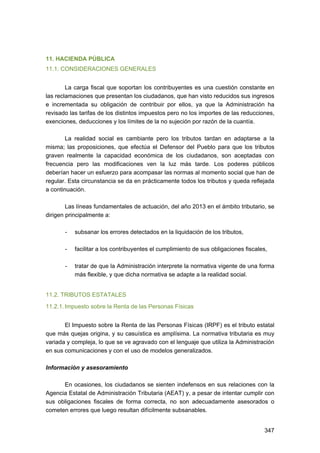11. HACIENDA PÚBLICA
11.1. CONSIDERACIONES GENERALES
La carga fiscal que soportan los contribuyentes es una cuestión constante en
las reclamaciones que presentan los ciudadanos, que han visto reducidos sus ingresos
e incrementada su obligación de contribuir por ellos, ya que la Administración ha
revisado las tarifas de los distintos impuestos pero no los importes de las reducciones,
exenciones, deducciones y los límites de la no sujeción por razón de la cuantía.
La realidad social es cambiante pero los tributos tardan en adaptarse a la
misma; las proposiciones, que efectúa el Defensor del Pueblo para que los tributos
graven realmente la capacidad económica de los ciudadanos, son aceptadas con
frecuencia pero las modificaciones ven la luz más tarde. Los poderes públicos
deberían hacer un esfuerzo para acompasar las normas al momento social que han de
regular. Esta circunstancia se da en prácticamente todos los tributos y queda reflejada
a continuación.
Las líneas fundamentales de actuación, del año 2013 en el ámbito tributario, se
dirigen principalmente a:
-	

subsanar los errores detectados en la liquidación de los tributos,

-	

facilitar a los contribuyentes el cumplimiento de sus obligaciones fiscales,

-	

tratar de que la Administración interprete la normativa vigente de una forma
más flexible, y que dicha normativa se adapte a la realidad social.

11.2. TRIBUTOS ESTATALES
11.2.1. Impuesto sobre la Renta de las Personas Físicas
El Impuesto sobre la Renta de las Personas Físicas (IRPF) es el tributo estatal
que más quejas origina, y su casuística es amplísima. La normativa tributaria es muy
variada y compleja, lo que se ve agravado con el lenguaje que utiliza la Administración
en sus comunicaciones y con el uso de modelos generalizados.
Información y asesoramiento
En ocasiones, los ciudadanos se sienten indefensos en sus relaciones con la
Agencia Estatal de Administración Tributaria (AEAT) y, a pesar de intentar cumplir con
sus obligaciones fiscales de forma correcta, no son adecuadamente asesorados o
cometen errores que luego resultan difícilmente subsanables.
347 


 