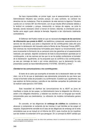 Informe del Defensor del Pueblo correspondiente a 2013

Se hace imprescindible, en primer lugar, que el asesoramiento que presta la
Administración tributaria sea correcto porque, en caso contrario, se vulneran los
derechos de los ciudadanos. Para la prestación de este servicio la Agencia Tributaria
cuenta con un número 901 de información, con el que resulta difícil contactar debido a
la lentitud en contestar y porque, transcurrido un tiempo de espera, se corta la
llamada, siendo necesario volver a marcar el número. Además, la orientación que se
facilita varía según quién atienda la llamada, llegando a dar información totalmente
contradictoria.
El Defensor del Pueblo insiste en que es necesaria la mejora de los servicios
de información que presta la AEAT, vía telefónica y presencial, especialmente en el
servicio de cita previa, que pone a disposición de los contribuyentes cada año para
presentar la declaración del Impuesto sobre la Renta de las Personas Físicas (IRPF).
Son diversas las recomendaciones formuladas para mejorar su funcionamiento, tanto
para incrementar la formación de su personal como las garantías en el asesoramiento
realizado, por ejemplo, dejando constancia de toda la documentación aportada por el
contribuyente, o de las razones por las que no se ha podido confeccionar el borrador
de la declaración. Igualmente, se ha propuesto que se confirme a los contribuyentes,
ya sea por mensaje de texto o por correo electrónico, que la declaración ha sido
presentada cuando se hace telemáticamente (11010766, 12012812 y otras) 11 .
Claridad en las comunicaciones a los contribuyentes
El texto de la carta que acompaña al borrador de la declaración debe ser más
claro, con el fin de que el destinatario sea plenamente consciente de que tiene que
revisar el borrador antes de proceder a su confirmación. Cuestión que, igualmente, hay
que explicar de forma precisa y sencilla en las distintas campañas de publicidad que
se realicen cada ejercicio (13013304).
Esta necesidad de clarificar las comunicaciones de la AEAT se pone de
manifiesto a través de las quejas. La Administración tiene la obligación de informar y
asistir a los obligados tributarios, y redactar sus escritos con un lenguaje que resulte
comprensible para sus destinatarios. La utilización de modelos normalizados genera
perjuicios.
En concreto, en las diligencias de embargo de créditos los ciudadanos no
alcanzan a comprender el contenido de las mismas ni qué trámites se les exigen al
respecto. Especialmente sensible es el caso de las diligencias de embargo de la renta
arrendaticia que ya se incluyó en el Informe de 2012, pues muchos de los inquilinos
que las reciben no entienden el fin que persiguen. En un principio la AEAT señaló que
11

A lo largo del presente informe anual, las cifras entre paréntesis indican la numeración de los expedientes en el
sistema de gestión de la Institución.

348 


 