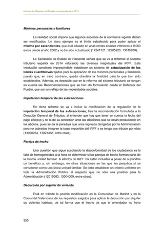 Informe del Defensor del Pueblo correspondiente a 2013

Mínimos personales y familiares
La realidad social impone que algunos aspectos de la normativa vigente deban
ser modificados. Un claro ejemplo es el límite establecido para poder aplicar el
mínimo por ascendientes, que está situado en unas rentas anuales inferiores a 8.000
euros desde el año 2002 y no ha sido actualizado (12247121, 12285920, 13015208).
La Secretaría de Estado de Hacienda señala que se va a reformar el sistema
tributario español en 2014 valorando las diversas magnitudes del IRPF. Esta
Institución considera imprescindible establecer un sistema de actualización de los
límites cuantitativos fijados para la aplicación de los mínimos personales y familiares
puesto que, en caso contrario, queda obsoleta la finalidad para la que han sido
establecidos. Además, es deseable que en la reforma del sistema tributario se tengan
en cuenta las Recomendaciones que se han ido formulando desde el Defensor del
Pueblo, que son un reflejo de las necesidades sociales.
Imputación temporal de las subvenciones
En dicha reforma se va a incluir la modificación de la regulación de la
imputación temporal de las subvenciones, tras la recomendación formulada a la
Dirección General de Tributos, al entender que hay que tener en cuenta la fecha del
pago efectivo y no la de su concesión ante las dilaciones que se están produciendo en
los abonos, pues se da la paradoja que unos ingresos otorgados por la Administración
pero no cobrados integren la base imponible del IRPF y se tenga que tributar por ellos
(13000054, 13023358, entre otras).
Parejas de hecho
Una cuestión que sigue suscitando la disconformidad de los ciudadanos es la
falta de homogeneidad a la hora de determinar si las parejas de hecho forman parte de
la misma unidad familiar. A efectos de IRPF no están incluidas a pesar de supondría
un beneficio y, sin embargo, en otras situaciones en las que les perjudica sí se
consideran como una única unidad familiar. Se debe establecer un criterio uniforme en
toda la Administración Pública al respecto que no sólo sea positivo para la
Administración (12015080, 13004009, entre otras).
Deducción por alquiler de vivienda
Está en trámite la posible modificación en la Comunidad de Madrid y en la
Comunitat Valenciana de los requisitos exigidos para aplicar la deducción por alquiler
de vivienda habitual, de tal forma que el hecho de que el arrendador no haya

350 


 