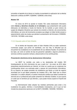 II. SUPERVISIÓN DE LA ACTIVIDAD DE LAS ADMINISTRACIONES PÚBLICAS

procedido al depósito de la fianza no impida al arrendatario la aplicación de la referida
deducción a efectos de IRPF (12280484, 12286300, entre otras).
Modelo 720
En enero de 2013 se aprobó el modelo 720, sobre declaración informativa
sobre bienes y derechos situados en el extranjero, cuya presentación sólo puede
efectuarse vía telemática a través de Internet. Se ha recibido un gran número de
quejas de obligados tributarios que carecen de conexión a Internet y de conocimientos
informáticos, así como de funcionarios europeos que alegan no haber tenido acceso a
asesoramiento sobre las dudas que plantea la presentación del formulario (13008363,
13010183, 13010664, entre otras).
11.2.2. Impuesto sobre el Valor Añadido
En el ámbito del Impuesto sobre el Valor Añadido (IVA) se están recibiendo
numerosas quejas, que ponen de manifiesto, una vez más, la dificultad que se
encuentran los ciudadanos en el cumplimiento de sus deberes fiscales. El aumento de
los tipos, así como el cambio de tipo de gravamen aplicable a algunos productos y
servicios continúa causando rechazo y desconcierto en los contribuyentes.
Presentación electrónica de las declaraciones informativas
La AEAT ha remitido una carta a los declarantes del modelo 303
(Autoliquidación de IVA) informando de que a partir de 1 de enero de 2014 debe
presentarse electrónicamente por Internet, sin tener en cuenta que en ocasiones los
contribuyentes tienen una avanzada edad y carecen de conocimientos informáticos.
En su mayoría, las quejas proceden de ciudadanos que tienen un local de negocio
arrendado por lo que deben presentar los modelos 303 y 390. Dado que no tienen
ordenador o no saben utilizarlo, el cambio introducido conlleva que deban contratar los
servicios de un profesional para poder presentar los referidos modelos, lo que supone
un coste que no tendrían por qué afrontar, y que puede incluso superar el importe del
Impuesto.
La Administración debe adoptar las medidas pertinentes para evitar a los
ciudadanos los gastos, trámites e incomodidades innecesarios, por lo que se han
iniciado las actuaciones oportunas con la AEAT (13032960, 13033556, 13033581).

351

 