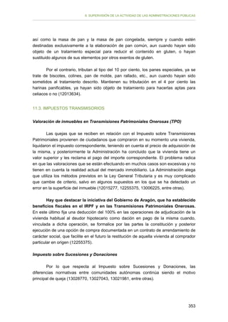 II. SUPERVISIÓN DE LA ACTIVIDAD DE LAS ADMINISTRACIONES PÚBLICAS

así como la masa de pan y la masa de pan congelada, siempre y cuando estén
destinadas exclusivamente a la elaboración de pan común, aun cuando hayan sido
objeto de un tratamiento especial para reducir el contenido en gluten, o hayan
sustituido algunos de sus elementos por otros exentos de gluten.
Por el contrario, tributan al tipo del 10 por ciento, los panes especiales, ya se
trate de biscotes, colines, pan de molde, pan rallado, etc., aun cuando hayan sido
sometidos al tratamiento descrito. Mantienen su tributación en el 4 por ciento las
harinas panificables, ya hayan sido objeto de tratamiento para hacerlas aptas para
celiacos o no (12013634).
11.3. IMPUESTOS TRANSMISORIOS
Valoración de inmuebles en Transmisiones Patrimoniales Onerosas (TPO)
Las quejas que se reciben en relación con el Impuesto sobre Transmisiones
Patrimoniales provienen de ciudadanos que compraron en su momento una vivienda,
liquidaron el impuesto correspondiente, teniendo en cuenta el precio de adquisición de
la misma, y posteriormente la Administración ha concluido que la vivienda tiene un
valor superior y les reclama el pago del importe correspondiente. El problema radica
en que las valoraciones que se están efectuando en muchos casos son excesivas y no
tienen en cuenta la realidad actual del mercado inmobiliario. La Administración alega
que utiliza los métodos previstos en la Ley General Tributaria y es muy complicado
que cambie de criterio, salvo en algunos supuestos en los que se ha detectado un
error en la superficie del inmueble (12015277, 12255375, 13006225, entre otras).
Hay que destacar la iniciativa del Gobierno de Aragón, que ha establecido
beneficios fiscales en el IRPF y en las Transmisiones Patrimoniales Onerosas.
En este último fija una deducción del 100% en las operaciones de adjudicación de la
vivienda habitual al deudor hipotecario como dación en pago de la misma cuando,
vinculada a dicha operación, se formalice por las partes la constitución y posterior
ejecución de una opción de compra documentada en un contrato de arrendamiento de
carácter social, que facilite en el futuro la restitución de aquella vivienda al comprador
particular en origen (12255375).
Impuesto sobre Sucesiones y Donaciones
Por lo que respecta al Impuesto sobre Sucesiones y Donaciones, las
diferencias normativas entre comunidades autónomas continúa siendo el motivo
principal de queja (13028770, 13027043, 13021981, entre otras).

353

 