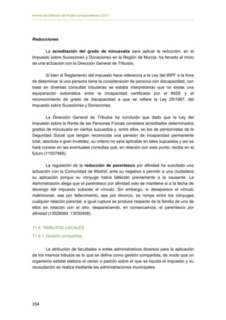 Informe del Defensor del Pueblo correspondiente a 2013

Reducciones
La acreditación del grado de minusvalía para aplicar la reducción, en el
Impuesto sobre Sucesiones y Donaciones en la Región de Murcia, ha llevado al inicio
de una actuación con la Dirección General de Tributos.
Si bien el Reglamento del impuesto hace referencia a la Ley del IRPF a la hora
de determinar si una persona tiene la consideración de persona con discapacidad, con
base en diversas consultas tributarias se estaba interpretando que no existe una
equiparación automática entre la incapacidad certificada por el INSS y el
reconocimiento de grado de discapacidad a que se refiere la Ley 29/1987, del
Impuesto sobre Sucesiones y Donaciones.
La Dirección General de Tributos ha concluido que dado que la Ley del
Impuesto sobre la Renta de las Personas Físicas considera acreditados determinados
grados de minusvalía en ciertos supuestos y, entre ellos, en los de pensionistas de la
Seguridad Social que tengan reconocida una pensión de incapacidad permanente
total, absoluta o gran invalidez, su criterio no será aplicable en tales supuestos y así se
hará constar en las eventuales consultas que, en relación con este punto, reciba en el
futuro (11007468).
La regulación de la reducción de parentesco por afinidad ha suscitado una
actuación con la Comunidad de Madrid, ante su negativa a permitir a una ciudadana
su aplicación porque su cónyuge había fallecido previamente a la causante. La
Administración alega que el parentesco por afinidad solo se mantiene si a la fecha de
devengo del impuesto subsiste el vínculo. Sin embargo, si desaparece el vínculo
matrimonial, sea por fallecimiento, sea por divorcio, se rompe entre los cónyuges
cualquier relación parental, e igual ruptura se produce respecto de la familia de uno de
ellos en relación con el otro, despareciendo, en consecuencia, el parentesco por
afinidad (13028084, 13030408).
11.4. TRIBUTOS LOCALES
11.4.1. Gestión compartida
La atribución de facultades a entes administrativos diversos para la aplicación
de los mismos tributos es lo que se define como gestión compartida, de modo que un
organismo estatal elabora el censo o padrón sobre el que se liquida el impuesto y su
recaudación se realiza mediante las administraciones municipales.

354 


 