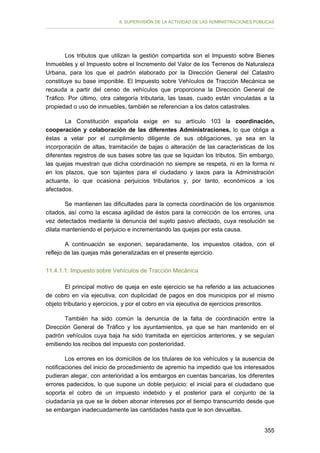 II. SUPERVISIÓN DE LA ACTIVIDAD DE LAS ADMINISTRACIONES PÚBLICAS

Los tributos que utilizan la gestión compartida son el Impuesto sobre Bienes
Inmuebles y el Impuesto sobre el Incremento del Valor de los Terrenos de Naturaleza
Urbana, para los que el padrón elaborado por la Dirección General del Catastro
constituye su base imponible. El Impuesto sobre Vehículos de Tracción Mecánica se
recauda a partir del censo de vehículos que proporciona la Dirección General de
Tráfico. Por último, otra categoría tributaria, las tasas, cuado están vinculadas a la
propiedad o uso de inmuebles, también se referencian a los datos catastrales.
La Constitución española exige en su artículo 103 la coordinación,
cooperación y colaboración de las diferentes Administraciones, lo que obliga a
éstas a velar por el cumplimiento diligente de sus obligaciones, ya sea en la
incorporación de altas, tramitación de bajas o alteración de las características de los
diferentes registros de sus bases sobre las que se liquidan los tributos. Sin embargo,
las quejas muestran que dicha coordinación no siempre se respeta, ni en la forma ni
en los plazos, que son tajantes para el ciudadano y laxos para la Administración
actuante, lo que ocasiona perjuicios tributarios y, por tanto, económicos a los
afectados.
Se mantienen las dificultades para la correcta coordinación de los organismos
citados, así como la escasa agilidad de éstos para la corrección de los errores, una
vez detectados mediante la denuncia del sujeto pasivo afectado, cuya resolución se
dilata manteniendo el perjuicio e incrementando las quejas por esta causa.
A continuación se exponen, separadamente, los impuestos citados, con el
reflejo de las quejas más generalizadas en el presente ejercicio.
11.4.1.1. Impuesto sobre Vehículos de Tracción Mecánica
El principal motivo de queja en este ejercicio se ha referido a las actuaciones
de cobro en vía ejecutiva, con duplicidad de pagos en dos municipios por el mismo
objeto tributario y ejercicios, y por el cobro en vía ejecutiva de ejercicios prescritos.
También ha sido común la denuncia de la falta de coordinación entre la
Dirección General de Tráfico y los ayuntamientos, ya que se han mantenido en el
padrón vehículos cuya baja ha sido tramitada en ejercicios anteriores, y se seguían
emitiendo los recibos del impuesto con posterioridad.
Los errores en los domicilios de los titulares de los vehículos y la ausencia de
notificaciones del inicio de procedimiento de apremio ha impedido que los interesados
pudieran alegar, con anterioridad a los embargos en cuentas bancarias, los diferentes
errores padecidos, lo que supone un doble perjuicio: el inicial para el ciudadano que
soporta el cobro de un impuesto indebido y el posterior para el conjunto de la
ciudadanía ya que se le deben abonar intereses por el tiempo transcurrido desde que
se embargan inadecuadamente las cantidades hasta que le son devueltas.
355

 
