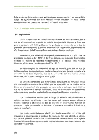Informe del Defensor del Pueblo correspondiente a 2013

Esta devolución llega a demorarse varios años en algunos casos, y se han recibido
quejas de ayuntamientos que han intentado cobrar impuestos de hasta quince
ejercicios anteriores (09021253, 10009370, 10014139, entre otras).
11.4.1.2. Impuesto sobre Bienes Inmuebles
Tipo de gravamen
Desde la aprobación del Real Decreto-ley 20/2011, de 30 de diciembre, por el
que se adoptan medidas urgentes en materia presupuestaria, tributaria y financiera
para la corrección del déficit público, se ha producido un incremento en el tipo de
gravamen de este impuesto, que oscila entre un 4 y un 10 por ciento, dependiendo del
año de aprobación de la Ponencia General de Valores de cada municipio.
Esta medida, que tenía carácter temporal para los ejercicios 2012 y 2013, se ha
prorrogado mediante la Ley 16/2013, de 29 de octubre, que establece determinadas
medidas en materia de fiscalidad medioambiental y se adoptan otras medidas
tributarias y financieras, para los ejercicios 2014 y 2015.
El efecto conjunto del incremento del tipo de impuesto, junto con los que ya
habían aprobado los ayuntamientos mediante las ordenanzas fiscales, sumado a la
elevación de la base imponible, que se ha producido con los nuevos valores
catastrales, han motivado la mayoría de las quejas.
Es un hecho constatado que el mercado de compraventa de inmuebles refleja
una disminución acusada de la actividad que ha repercutido en los precios de los
bienes en el mercado. A esta corrección se ha opuesto la valoración administrativa,
que no ha modificado a la baja sus valores, salvo por la utilización de coeficientes
reductores según se refleja en el epígrafe que se dedica al Catastro Inmobiliario.
Los contribuyentes estiman que se exige un esfuerzo desproporcionado a
quienes mantienen su vivienda, y que las cuotas del impuesto pueden obligar a
muchas personas a abandonar la idea de disponer de una vivienda habitual en
propiedad, y optar por arrendar un inmueble, lo que no se acomoda a la tradición y
costumbres del país.
Las quejas presentadas en relación con la disconformidad con el tipo del
impuesto o la base imponible o liquidable del mismo, no han sido admitidas a trámite,
con carácter general, debido a que la Administración actuaba dentro de la vigente
legalidad tributaria. Sin embargo, se debe dejar constancia de que siguen llegando con
asiduidad y regularidad.

356 


 