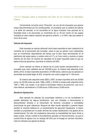 Informe del Defensor del Pueblo correspondiente a 2013

11.4.1.3. Impuesto sobre el Incremento del Valor de los Terrenos de Naturaleza
Urbana
Comúnmente conocido como “Plusvalía”, es uno de los impuestos que genera
mayor disconformidad por los contribuyentes, al considerar que su sistema de cálculo
y la tarifa tan elevada, lo ha convertido en la figura tributaria más gravosa de la
fiscalidad local y ha provocado un incremento de un 30 por ciento en las quejas
recibidas en esta materia respecto del ejercicio anterior, y un 80% más que desde el
inicio de la crisis.
Cálculo del impuesto
Este impuesto se calcula utilizando como base imponible el valor catastral en el
momento de la transmisión del inmueble, sobre el que se aplican unos coeficientes
que se incrementan dependiendo del tiempo que el bien haya permanecido en el
patrimonio del sujeto pasivo y oscilan entre el 3,7 y el 3 por ciento y durante un plazo
máximo de 20 años. El importe así calculado es la base imponible sobre la que se
aplica el tipo de gravamen, que tiene un máximo del 30%.
Como ejemplo se ofrece el cálculo de la cuota líquida correspondiente a un
inmueble cuyo valor catastral sea de 100.000 euros. Si hubiera sido adquirido entre
2008 y 2012, la base imponible ascenderá a 37.000 euros, sobre la que se aplicará un
porcentaje que puede llegar al 30%, arrojando una cuota a pagar de 11.100 euros.
Si hubiera sido adquirido entre 2003 y 2007, la base imponible sería de 35.000
euros, de 32.000 entre los años 1998 y 2002, y 30.000 si hubiera sido adquirido entre
1997 y 1993. Las cuotas, si se utiliza el porcentaje máximo de gravamen, que es lo
más habitual, ascenderían a 10.500 euros, 9.600 euros y 9.000 euros.
Deudores hipotecarios
Este ejemplo ha utilizado los porcentajes máximos y no ha considerado la
posible aplicación de alguna bonificación, que son limitadas a transmisiones a
descendientes directos y la transmisión de terrenos vinculados a actividades
económicas de gran relevancia. Ninguna de ellas resulta aplicable a quienes hayan
perdido la vivienda habitual en un procedimiento de ejecución hipotecaria, ni hayan
vendido su propiedad por no poder afrontar las cuotas hipotecarias o los gastos de su
mantenimiento. Por ello, los ciudadanos denuncian la imposibilidad de hacer frente a
estas cuotas, incluso cuando el Ayuntamiento aprueba un fraccionamiento, ya que la
cuantía final se agrava con un recargo del 20% por el impago en período voluntario,
más los intereses que genera la deuda.

358 


 