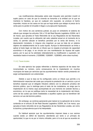 II. SUPERVISIÓN DE LA ACTIVIDAD DE LAS ADMINISTRACIONES PÚBLICAS

Las modificaciones efectuadas sobre este impuesto solo permiten invertir el
sujeto pasivo en caso de que la vivienda se transmita a la entidad con la que se
mantiene la hipoteca, ya que en cualquier otro supuesto, se produce el hecho
imponible, incluso en los casos en los que se haya tenido que rebajar el precio de la
venta para no perder el inmueble ni llegar a una ejecución hipotecaria.
Con motivo de una sentencia judicial, se puso en entredicho el sistema de
cálculo que recogen los artículos 104 a 110 del Real Decreto Legislativo 2/2004, de 5
de marzo, que aprueba el Texto Refundido de la Ley Reguladora de las Haciendas
Locales, por cuanto que la utilización del valor catastral actual en el momento de la
venta, no permite calcular el beneficio percibido por la venta del terreno, ni la
depreciación monetaria, ni ninguna otra magnitud, ya que se trata de un sistema
objetivo de establecimiento de la cuota líquida. Aunque la Administración se limita a
aplicar el texto legal, se trata de un tributo que no respeta el principio de capacidad
económica ni de pago, ni se vincula con una manifestación de riqueza del sujeto
pasivo, por lo que se ha solicitado reiteradamente su modificación o supresión, sin
resultados hasta el momento. (12280886, 12280891, 12280963, entre otras muchas)
11.4.2. Tasas locales
En este ejercicio las quejas referentes a distintos aspectos de las tasas han
incrementado su número, como consecuencia de la implantación en muchos
municipios de tasas por servicios que los ayuntamientos habían venido prestando sin
exigir contraprestación con anterioridad.
Debido a que la tasa se ha configurado como un tributo que permite a la
Administración resarcirse del coste que comporta la prestación de un servicio o por el
beneficio especial que el obligado tributario obtiene con la utilización privativa del
dominio público, que lo restringe para el resto de los ciudadanos, se exige que la
implantación de la misma vaya acompañada de una memoria de carácter técnico y
económico, en la que se justifique tanto la necesidad de la implantación del tributo,
como de las cuotas que serán trasladadas a aquellos sujetos que se beneficien del
servicio o el uso del dominio público.
Sin embargo, se continúa apreciando gran lasitud en la aplicación de la norma
contenida en el artículo 25 del Real Decreto Legislativo 2/2004, de 5 de marzo, que
aprueba el texto refundido de la Ley Reguladora de las Haciendas Locales, así como
la doctrina y jurisprudencia que lo ha interpretado.
Es habitual apreciar que los ayuntamientos imponen tasas a sus vecinos
cuando existe un déficit de tesorería, atendiendo por tanto a un principio de
oportunidad, lo que no es por sí mismo criticable, pero sí lo es el que se acuerde sin
359

 