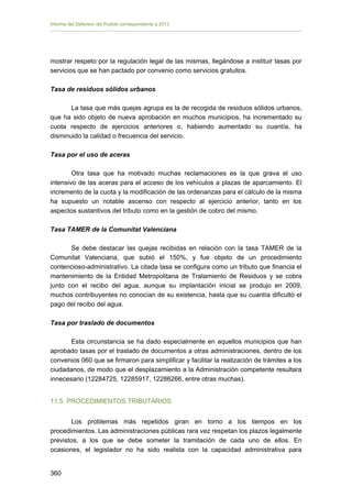 Informe del Defensor del Pueblo correspondiente a 2013

mostrar respeto por la regulación legal de las mismas, llegándose a instituir tasas por
servicios que se han pactado por convenio como servicios gratuitos.
Tasa de residuos sólidos urbanos
La tasa que más quejas agrupa es la de recogida de residuos sólidos urbanos,
que ha sido objeto de nueva aprobación en muchos municipios, ha incrementado su
cuota respecto de ejercicios anteriores o, habiendo aumentado su cuantía, ha
disminuido la calidad o frecuencia del servicio.
Tasa por el uso de aceras
Otra tasa que ha motivado muchas reclamaciones es la que grava el uso
intensivo de las aceras para el acceso de los vehículos a plazas de aparcamiento. El
incremento de la cuota y la modificación de las ordenanzas para el cálculo de la misma
ha supuesto un notable ascenso con respecto al ejercicio anterior, tanto en los
aspectos sustantivos del tributo como en la gestión de cobro del mismo.
Tasa TAMER de la Comunitat Valenciana
Se debe destacar las quejas recibidas en relación con la tasa TAMER de la
Comunitat Valenciana, que subió el 150%, y fue objeto de un procedimiento
contencioso-administrativo. La citada tasa se configura como un tributo que financia el
mantenimiento de la Entidad Metropolitana de Tratamiento de Residuos y se cobra
junto con el recibo del agua, aunque su implantación inicial se produjo en 2009,
muchos contribuyentes no conocían de su existencia, hasta que su cuantía dificultó el
pago del recibo del agua.
Tasa por traslado de documentos
Esta circunstancia se ha dado especialmente en aquellos municipios que han
aprobado tasas por el traslado de documentos a otras administraciones, dentro de los
convenios 060 que se firmaron para simplificar y facilitar la realización de trámites a los
ciudadanos, de modo que el desplazamiento a la Administración competente resultara
innecesario (12284725, 12285917, 12286266, entre otras muchas).
11.5. PROCEDIMIENTOS TRIBUTARIOS
Los problemas más repetidos giran en torno a los tiempos en los
procedimientos. Las administraciones públicas rara vez respetan los plazos legalmente
previstos, a los que se debe someter la tramitación de cada uno de ellos. En
ocasiones, el legislador no ha sido realista con la capacidad administrativa para
360 


 