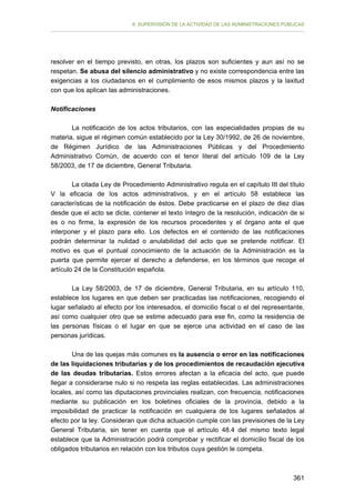II. SUPERVISIÓN DE LA ACTIVIDAD DE LAS ADMINISTRACIONES PÚBLICAS

resolver en el tiempo previsto, en otras, los plazos son suficientes y aun así no se
respetan. Se abusa del silencio administrativo y no existe correspondencia entre las
exigencias a los ciudadanos en el cumplimiento de esos mismos plazos y la laxitud
con que los aplican las administraciones.
Notificaciones
La notificación de los actos tributarios, con las especialidades propias de su
materia, sigue el régimen común establecido por la Ley 30/1992, de 26 de noviembre,
de Régimen Jurídico de las Administraciones Públicas y del Procedimiento
Administrativo Común, de acuerdo con el tenor literal del artículo 109 de la Ley
58/2003, de 17 de diciembre, General Tributaria.
La citada Ley de Procedimiento Administrativo regula en el capítulo III del título
V la eficacia de los actos administrativos, y en el artículo 58 establece las
características de la notificación de éstos. Debe practicarse en el plazo de diez días
desde que el acto se dicte, contener el texto íntegro de la resolución, indicación de si
es o no firme, la expresión de los recursos procedentes y el órgano ante el que
interponer y el plazo para ello. Los defectos en el contenido de las notificaciones
podrán determinar la nulidad o anulabilidad del acto que se pretende notificar. El
motivo es que el puntual conocimiento de la actuación de la Administración es la
puerta que permite ejercer el derecho a defenderse, en los términos que recoge el
artículo 24 de la Constitución española.
La Ley 58/2003, de 17 de diciembre, General Tributaria, en su artículo 110,
establece los lugares en que deben ser practicadas las notificaciones, recogiendo el
lugar señalado al efecto por los interesados, el domicilio fiscal o el del representante,
así como cualquier otro que se estime adecuado para ese fin, como la residencia de
las personas físicas o el lugar en que se ejerce una actividad en el caso de las
personas jurídicas.
Una de las quejas más comunes es la ausencia o error en las notificaciones
de las liquidaciones tributarias y de los procedimientos de recaudación ejecutiva
de las deudas tributarias. Estos errores afectan a la eficacia del acto, que puede
llegar a considerarse nulo si no respeta las reglas establecidas. Las administraciones
locales, así como las diputaciones provinciales realizan, con frecuencia, notificaciones
mediante su publicación en los boletines oficiales de la provincia, debido a la
imposibilidad de practicar la notificación en cualquiera de los lugares señalados al
efecto por la ley. Consideran que dicha actuación cumple con las previsiones de la Ley
General Tributaria, sin tener en cuenta que el artículo 48.4 del mismo texto legal
establece que la Administración podrá comprobar y rectificar el domicilio fiscal de los
obligados tributarios en relación con los tributos cuya gestión le competa.

361

 