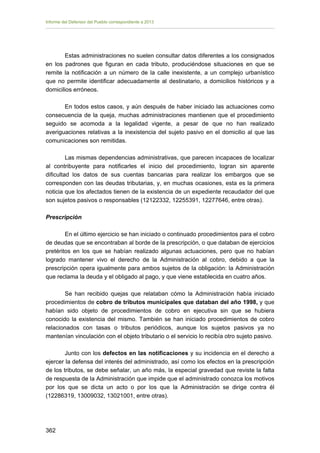 Informe del Defensor del Pueblo correspondiente a 2013

Estas administraciones no suelen consultar datos diferentes a los consignados
en los padrones que figuran en cada tributo, produciéndose situaciones en que se
remite la notificación a un número de la calle inexistente, a un complejo urbanístico
que no permite identificar adecuadamente al destinatario, a domicilios históricos y a
domicilios erróneos.
En todos estos casos, y aún después de haber iniciado las actuaciones como
consecuencia de la queja, muchas administraciones mantienen que el procedimiento
seguido se acomoda a la legalidad vigente, a pesar de que no han realizado
averiguaciones relativas a la inexistencia del sujeto pasivo en el domicilio al que las
comunicaciones son remitidas.
Las mismas dependencias administrativas, que parecen incapaces de localizar
al contribuyente para notificarles el inicio del procedimiento, logran sin aparente
dificultad los datos de sus cuentas bancarias para realizar los embargos que se
corresponden con las deudas tributarias, y, en muchas ocasiones, esta es la primera
noticia que los afectados tienen de la existencia de un expediente recaudador del que
son sujetos pasivos o responsables (12122332, 12255391, 12277646, entre otras).
Prescripción
En el último ejercicio se han iniciado o continuado procedimientos para el cobro
de deudas que se encontraban al borde de la prescripción, o que databan de ejercicios
pretéritos en los que se habían realizado algunas actuaciones, pero que no habían
logrado mantener vivo el derecho de la Administración al cobro, debido a que la
prescripción opera igualmente para ambos sujetos de la obligación: la Administración
que reclama la deuda y el obligado al pago, y que viene establecida en cuatro años.
Se han recibido quejas que relataban cómo la Administración había iniciado
procedimientos de cobro de tributos municipales que databan del año 1998, y que
habían sido objeto de procedimientos de cobro en ejecutiva sin que se hubiera
conocido la existencia del mismo. También se han iniciado procedimientos de cobro
relacionados con tasas o tributos periódicos, aunque los sujetos pasivos ya no
mantenían vinculación con el objeto tributario o el servicio lo recibía otro sujeto pasivo.
Junto con los defectos en las notificaciones y su incidencia en el derecho a
ejercer la defensa del interés del administrado, así como los efectos en la prescripción
de los tributos, se debe señalar, un año más, la especial gravedad que reviste la falta
de respuesta de la Administración que impide que el administrado conozca los motivos
por los que se dicta un acto o por los que la Administración se dirige contra él
(12286319, 13009032, 13021001, entre otras).

362 


 