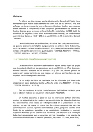 II. SUPERVISIÓN DE LA ACTIVIDAD DE LAS ADMINISTRACIONES PÚBLICAS

Motivación
Por último, se debe recoger que la Administración General del Estado viene
esforzándose por motivar adecuadamente los actos que de ella emanan, pero ese
esfuerzo no siempre encuentra eco en las administraciones locales, que muestran
mayor lasitud en el cumplimiento de esta obligación, garante también del derecho de
legítima defensa, y que se recoge en los artículos 54.1.b) de la Ley 30/1992, de 26 de
noviembre, de Régimen Jurídico de las Administraciones Públicas y del Procedimiento
Administrativo Común, y 103.3 y 215 de la Ley 58/2003, de 17 de diciembre, General
Tributaria.
La motivación debe ser también clara y accesible para cualquier administrado,
ya que una explicación ininteligible, aunque cumpla con el tenor literal de la norma,
vacía de contenido el derecho del administrado, al no poder comprender el contenido
del acto junto con las consecuencias que le supone. (13004625, 13007646, 13009832,
13020663, 13022519, 13025673, 13028514).
11.6. TRIBUNALES ECONÓMICO-ADMINISTRATIVOS
Las reclamaciones económico-administrativas siguen siendo objeto de quejas
que denuncian la dilación de las resoluciones que la Ley 58/2003, de 17 de diciembre,
General Tributaria, establece en sus artículos 239 y 240. Con carácter general, se
superan con creces los límites de seis meses o un año que son los plazos de que
disponen los tribunales para su resolución.
De las quejas recibidas se desprende que los tribunales que tienen más
dilaciones son los de Cataluña y Castilla-La Mancha (entre otras 13009437, 13019372,
13021371, 13023825, 13032816).
Está en trámite una actuación con la Secretaría de Estado de Hacienda, para
que se adopten medidas que solucionen esta situación (10007601).
En muchas ocasiones, a pesar de que los interesados señalan diferentes
motivos de anulabilidad de las resoluciones administrativas, los tribunales inadmiten
las reclamaciones, unas veces por extemporaneidad en la presentación de las
mismas, ya que los plazos no operan con las mismas consecuencias para las
administraciones públicas y para los administrados, y otras, porque no se entra en el
fondo de las cuestiones sometidas a su conocimiento, limitándose a examinar
cuestiones formales que no permiten que se elabore una resolución que contemple
todas las irregularidades que se denuncian por los interesados, ni se examine la
actuación administrativa en su totalidad (09008993, 11006822, 12123008, entre otras).

363

 