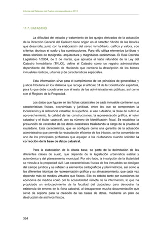 Informe del Defensor del Pueblo correspondiente a 2013

11.7. CATASTRO
La dificultad del estudio y tratamiento de las quejas derivadas de la actuación
de la Dirección General del Catastro tiene origen en el carácter híbrido de las labores
que desarrolla, junto con la elaboración del censo inmobiliario, califica y valora, con
criterios técnicos el suelo y las construcciones. Para ello utiliza elementos jurídicos y
datos técnicos de topografía, arquitectura y magnitudes económicas. El Real Decreto
Legislativo 1/2004, de 5 de marzo, que aprueba el texto refundido de la Ley del
Catastro Inmobiliario (TRLCI), define el Catastro como un registro administrativo
dependiente del Ministerio de Hacienda que contiene la descripción de los bienes
inmuebles rústicos, urbanos y de características especiales.
Esta información sirve para el cumplimiento de los principios de generalidad y
justicia tributaria en los términos que recoge el artículo 31 de la Constitución española,
para lo que debe coordinarse con el resto de las administraciones públicas, así como
con el Registro de la Propiedad.
Los datos que figuran en las fichas catastrales de cada inmueble contienen sus
características físicas, económicas y jurídicas, entre las que se comprenden la
localización y la referencia catastral, la superficie, el uso o destino, la clase de cultivo o
aprovechamiento, la calidad de las construcciones, la representación gráfica, el valor
catastral y el titular catastral, con su número de identificación fiscal. Se establece la
presunción de veracidad de los datos catastrales trasladando la carga de la prueba al
ciudadano. Esta característica, que se configura como una garantía de la actuación
administrativa que permite la recaudación eficiente de los tributos, se ha convertido en
uno de los principales problemas que aquejan a los ciudadanos cuando solicitan la
corrección de la base de datos catastral.
Para la elaboración de la citada base, se parte de la delimitación de las
diferentes clases de suelo, que depende de la legislación urbanística estatal y
autonómica y del planeamiento municipal. Por otro lado, la inscripción de la titularidad
se vincula a la propiedad civil. Las características físicas de los inmuebles se desligan
del campo jurídico y se refieren a elementos cartográficos y planimétricos, así como a
las diferentes técnicas de representación gráfica y su almacenamiento, que cada vez
depende más de medios virtuales que físicos. Ello es debido tanto por cuestiones de
economía de medios como por la accesibilidad remota de la información, lo que ha
propiciado un entorpecimiento de la facultad del ciudadano para demostrar la
existencia de errores en la ficha catastral, al desaparecer mucha documentación que
sirvió de soporte para la creación de las bases de datos, mediante un plan de
destrucción de archivos físicos.

364 


 