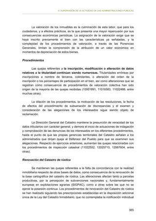 II. SUPERVISIÓN DE LA ACTIVIDAD DE LAS ADMINISTRACIONES PÚBLICAS

La valoración de los inmuebles es la culminación de esta labor, que para los
ciudadanos, y a efectos prácticos, es la que presenta una mayor repercusión por sus
consecuencias económicas periódicas. La asignación de la valoración exige que se
haya inscrito previamente el bien con las características ya señaladas, y la
complejidad de los procedimientos de valoración, a través de las Ponencias
Generales, limitan la comprensión de la atribución de un valor económico en
momentos de depreciación de estos bienes.
Procedimientos
Las quejas referentes a la inscripción, modificación o alteración de datos
relativos a la titularidad continúan siendo numerosas. Titularidades erróneas por
inscripciones a nombre de terceros, colindantes, o alteración del orden de la
inscripción o los porcentajes de participación en el bien, así como alteraciones que se
registran como consecuencia de procedimientos de valoración colectiva han sido
origen de la mayoría de las quejas recibidas (10001891, 11016583, 11022488, entre
muchas otras).
La dilación de los procedimientos, la motivación de las resoluciones, la fecha
de efectos del procedimiento de subsanación de discrepancias y el examen y
consideración de las alegaciones de los interesados sigue siendo objeto de
reclamación.
La Dirección General del Catastro mantiene la presunción de veracidad de los
datos tributarios con carácter general, y demora el inicio de actuaciones de indagación
y comprobación de las denuncias de los interesados en los diferentes procedimientos,
hasta el punto de que las propias gerencias territoriales del Catastro señalan a los
administrados que dirijan queja al Defensor del Pueblo para que se examinen sus
alegaciones. Respecto de ejercicios anteriores, aumentan las quejas relacionadas con
los procedimientos de inspección catastral (11022552, 12025715, 12067604, entre
otras).
Renovación del Catastro de rústica
Se mantienen las quejas referentes a la falta de concordancia con la realidad
inmobiliaria respecto de otras bases de datos, como consecuencia de la renovación de
la base cartográfica del catastro de rústica. Las alteraciones afectan tanto a parcelas
productivas, por la percepción de subvenciones nacionales y, fundamentalmente
europeas en explotaciones agrarias (SIGPAC), como a otras sobre las que no se
ejerce la posesión continua. Los procedimientos de renovación del Catastro de rústica
se han realizado siguiendo las prescripciones establecidas en la disposición adicional
única de la Ley del Catastro Inmobiliario, que no contemplaba la notificación individual

365

 