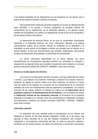 Informe del Defensor del Pueblo correspondiente a 2013

a los titulares afectados de las alteraciones que se produjeran en sus bienes, sino a
través de los boletines oficiales y edictos municipales.
Este procedimiento rebaja las garantías exigidas en el resto de alteraciones del
texto refundido, y ha privado a muchos propietarios de parcelas rústicas del
conocimiento de su modificación, de la titularidad catastral y, en algunos casos,
también de la propiedad civil, debido a la desaparición de las fincas de la cartografía y
de las bases de datos informáticas.
La destrucción de archivos físicos, en los que se conservaban documentos
referentes a la titularidad histórica, así como información referente a la antigua
representación gráfica de la parcela, dificulta la restitución de la titularidad y la
propiedad, ya que incluso se ha llegado a tributar por parcelas que no existen en el
actual Catastro, si bien hay documentación que acredita –testamentos, documentos
privados de transmisión de propiedad– la transmisión de la titularidad.
La acción urbanística desarrollada en la última década, así como
procedimientos de concentración parcelaria también han fomentado la confusión y
desaparición de algunas fincas que no podrán recuperarse salvo mediante un proceso
judicial contencioso (Q0307330, 07035177, 08000607, entre otras muchas).
Errores en la descripción de informes
Los errores en la descripción del bien inmueble, ya tenga calificación de rústico
o urbano, y que afectan a la superficie, morfología y linderos de la parcela, motiva la
recepción de quejas en número similar al de años anteriores. Se aprecia un mayor
celo por parte de los titulares en el examen de las características de la inscripción
catastral, así como sus reclamaciones ante los organismos competentes. Los motivos
comunes de las quejas relativas al Catastro de rústica son la disminución de la
superficie catastral o el desplazamiento de los linderos, y en el Catastro de urbana
la calificación errónea de los elementos comunes, el incremento de la superficie
asignada al inmueble o la confusión entre las características de diferentes inmuebles
que pertenecen a edificios con división horizontal (10031094, 11007045, 11008220,
entre otras muchas).
Valoración catastral
La asignación del valor catastral exige la consideración de los criterios que
establece el artículo 23 del Real Decreto Legislativo 1/2004, de 5 de marzo, que
aprueba el texto refundido de la Ley del Catastro Inmobiliario, que incluyen la
localización y circunstancias urbanísticas del bien, el coste de ejecución material y
beneficios de las construcciones, los gastos de producción y promoción empresarial,

366 


 
