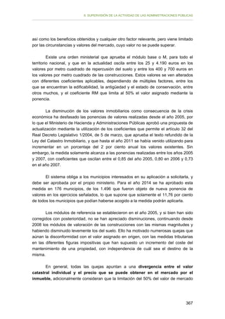 II. SUPERVISIÓN DE LA ACTIVIDAD DE LAS ADMINISTRACIONES PÚBLICAS

así como los beneficios obtenidos y cualquier otro factor relevante, pero viene limitado
por las circunstancias y valores del mercado, cuyo valor no se puede superar.
Existe una orden ministerial que aprueba el módulo base o M, para todo el
territorio nacional, y que en la actualidad oscila entre los 25 y 4.190 euros en los
valores por metro cuadrado de repercusión del suelo y entre los 400 y 700 euros en
los valores por metro cuadrado de las construcciones. Estos valores se ven alterados
con diferentes coeficientes aplicables, dependiendo de múltiples factores, entre los
que se encuentran la edificabilidad, la antigüedad y el estado de conservación, entre
otros muchos, y el coeficiente RM que limita al 50% el valor asignado mediante la
ponencia.
La disminución de los valores inmobiliarios como consecuencia de la crisis
económica ha desfasado las ponencias de valores realizadas desde el año 2005, por
lo que el Ministerio de Hacienda y Administraciones Públicas aprobó una propuesta de
actualización mediante la utilización de los coeficientes que permite el artículo 32 del
Real Decreto Legislativo 1/2004, de 5 de marzo, que aprueba el texto refundido de la
Ley del Catastro Inmobiliario, y que hasta el año 2011 se había venido utilizando para
incrementar en un porcentaje del 2 por ciento anual los valores existentes. Sin
embargo, la medida solamente alcanza a las ponencias realizadas entre los años 2005
y 2007, con coeficientes que oscilan entre el 0,85 del año 2005, 0,80 en 2006 y 0,73
en el año 2007.
El sistema obliga a los municipios interesados en su aplicación a solicitarla, y
debe ser aprobada por el propio ministerio. Para el año 2014 se ha aprobado esta
medida en 176 municipios, de los 1.496 que fueron objeto de nueva ponencia de
valores en los ejercicios señalados, lo que supone que solamente el 11,76 por ciento
de todos los municipios que podían haberse acogido a la medida podrán aplicarla.
Los módulos de referencia se establecieron en el año 2005, y si bien han sido
corregidos con posterioridad, no se han apreciado disminuciones, continuando desde
2008 los módulos de valoración de las construcciones con las mismas magnitudes y
habiendo disminuido levemente los del suelo. Ello ha motivado numerosas quejas que
aúnan la disconformidad con el valor asignado en origen, con las medidas tributarias
en las diferentes figuras impositivas que han supuesto un incremento del coste del
mantenimiento de una propiedad, con independencia de cuál sea el destino de la
misma.
En general, todas las quejas apuntan a una divergencia entre el valor
catastral individual y el precio que se puede obtener en el mercado por el
inmueble, adicionalmente consideran que la limitación del 50% del valor de mercado

367

 