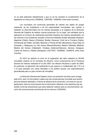 Informe del Defensor del Pueblo correspondiente a 2013

no se está aplicando debidamente y que no se ha revisado el cumplimiento de la
legislación en este punto (13006638, 13007596, 13008349, entre otras muchas).
Los municipios con ponencias generales de valores son objeto de quejas
colectivas, de los ciudadanos o de los responsables municipales, que vuelven a
trasladar su disconformidad con los valores aprobados y la negativa de la Dirección
General del Catastro de realizar nuevas ponencias. En su lugar, han señalado que la
aplicación en el futuro de coeficientes permitirá mantener los valores actualizados, sin
dar solución a los problemas actuales. Entre las entidades locales afectadas destacan:
Algeciras (Cádiz); Baena (Córdoba); Binéfar (Huesca); Conil de la Frontera (Cádiz);
Cerdanyola del Vallès, Cervelló, Manresa y Premià de Mar (Barcelona); Daya Vieja, El
Campello y Villajoyosa /La Vila Joiosa (Alacant/Alicante); Madrid, Móstoles (Madrid);
Medina del Campo (Valladolid); Vinalesa (València/Valencia), Zamora; Zaragoza,
Cuarte de Huerva y Maella (Zaragoza) (12217670, 12246609, 12246919, entre otras
muchas).
En 2013 se detectó un error en la asignación del valor catastral en 58.834
inmuebles urbanos en el municipio de Almería, como consecuencia de la Ponencia
General de Valores realizada en el año 2007 con efectos tributarios a partir de 2008.
En particular, la aplicación del coeficiente A que supone un multiplicador del 1,10 o el
1,15 para parcelas con varias fachadas a vía pública supuso una sobrevaloración
generalizada para un gran número de inmuebles.
La Dirección General del Catastro inició una actuación de oficio para corregir
este error, pero no hizo público cuáles eran las consecuencias concretas que tendría
para los titulares afectados, la fecha de efectos de la corrección y el modo en que se
gestionaría, tanto la comunicación de la información referente a los derechos que les
asisten como las actuaciones que estos deberían realizar para su reconocimiento, así
como las consecuencias económicas de los mismos (13033544).

368

 
