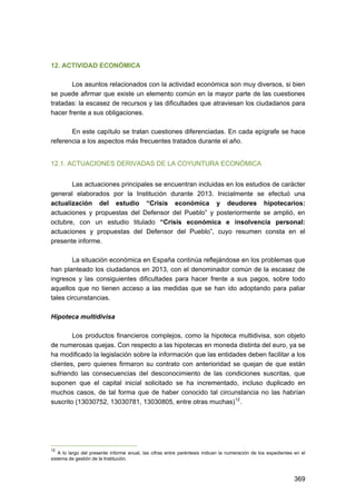 12. ACTIVIDAD ECONÓMICA
Los asuntos relacionados con la actividad económica son muy diversos, si bien
se puede afirmar que existe un elemento común en la mayor parte de las cuestiones
tratadas: la escasez de recursos y las dificultades que atraviesan los ciudadanos para
hacer frente a sus obligaciones.
En este capítulo se tratan cuestiones diferenciadas. En cada epígrafe se hace
referencia a los aspectos más frecuentes tratados durante el año.
12.1. ACTUACIONES DERIVADAS DE LA COYUNTURA ECONÓMICA
Las actuaciones principales se encuentran incluidas en los estudios de carácter
general elaborados por la Institución durante 2013. Inicialmente se efectuó una
actualización del estudio “Crisis económica y deudores hipotecarios:
actuaciones y propuestas del Defensor del Pueblo” y posteriormente se amplió, en
octubre, con un estudio titulado “Crisis económica e insolvencia personal:
actuaciones y propuestas del Defensor del Pueblo”, cuyo resumen consta en el
presente informe.
La situación económica en España continúa reflejándose en los problemas que
han planteado los ciudadanos en 2013, con el denominador común de la escasez de
ingresos y las consiguientes dificultades para hacer frente a sus pagos, sobre todo
aquellos que no tienen acceso a las medidas que se han ido adoptando para paliar
tales circunstancias.
Hipoteca multidivisa
Los productos financieros complejos, como la hipoteca multidivisa, son objeto
de numerosas quejas. Con respecto a las hipotecas en moneda distinta del euro, ya se
ha modificado la legislación sobre la información que las entidades deben facilitar a los
clientes, pero quienes firmaron su contrato con anterioridad se quejan de que están
sufriendo las consecuencias del desconocimiento de las condiciones suscritas, que
suponen que el capital inicial solicitado se ha incrementado, incluso duplicado en
muchos casos, de tal forma que de haber conocido tal circunstancia no las habrían
suscrito (13030752, 13030781, 13030805, entre otras muchas) 12 .

12

A lo largo del presente informe anual, las cifras entre paréntesis indican la numeración de los expedientes en el
sistema de gestión de la Institución.

369 


 