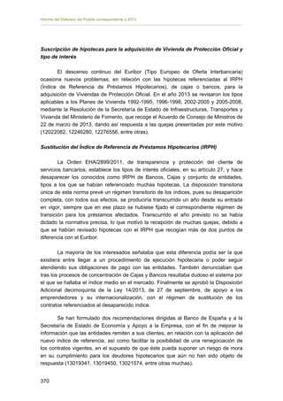 Informe del Defensor del Pueblo correspondiente a 2013

Suscripción de hipotecas para la adquisición de Vivienda de Protección Oficial y
tipo de interés
El descenso continuo del Euribor (Tipo Europeo de Oferta Interbancaria)
ocasiona nuevos problemas, en relación con las hipotecas referenciadas al IRPH
(Índice de Referencia de Préstamos Hipotecarios), de cajas o bancos, para la
adquisición de Viviendas de Protección Oficial. En el año 2013 se revisaron los tipos
aplicables a los Planes de Vivienda 1992-1995, 1996-1998, 2002-2005 y 2005-2008,
mediante la Resolución de la Secretaría de Estado de Infraestructuras, Transportes y
Vivienda del Ministerio de Fomento, que recoge el Acuerdo de Consejo de Ministros de
22 de marzo de 2013, dando así respuesta a las quejas presentadas por este motivo
(12022082, 12246280, 12276556, entre otras).
Sustitución del Índice de Referencia de Préstamos Hipotecarios (IRPH)
La Orden EHA/2899/2011, de transparencia y protección del cliente de
servicios bancarios, establece los tipos de interés oficiales, en su artículo 27, y hace
desaparecer los conocidos como IRPH de Bancos, Cajas y conjunto de entidades,
tipos a los que se habían referenciado muchas hipotecas. La disposición transitoria
única de esta norma prevé un régimen transitorio de los índices, pues su desaparición
completa, con todos sus efectos, se produciría transcurrido un año desde su entrada
en vigor, siempre que en ese plazo se hubiese fijado el correspondiente régimen de
transición para los préstamos afectados. Transcurrido el año previsto no se había
dictado la normativa precisa, lo que motivó la recepción de muchas quejas, debido a
que se habían revisado hipotecas con el IRPH que recogían más de dos puntos de
diferencia con el Euribor.
La mayoría de los interesados señalaba que esta diferencia podía ser la que
existiera entre llegar a un procedimiento de ejecución hipotecaria o poder seguir
atendiendo sus obligaciones de pago con las entidades. También denunciaban que
tras los procesos de concentración de Cajas y Bancos resultaba dudoso el sistema por
el que se hallaba el índice medio en el mercado. Finalmente se aprobó la Disposición
Adicional decimoquinta de la Ley 14/2013, de 27 de septiembre, de apoyo a los
emprendedores y su internacionalización, con el régimen de sustitución de los
contratos referenciados al desaparecido índice.
Se han formulado dos recomendaciones dirigidas al Banco de España y a la
Secretaría de Estado de Economía y Apoyo a la Empresa, con el fin de mejorar la
información que las entidades remiten a sus clientes, en relación con la aplicación del
nuevo índice de referencia, así como facilitar la posibilidad de una renegociación de
los contratos vigentes, en el supuesto de que éste pueda suponer un riesgo de mora
en su cumplimiento para los deudores hipotecarios que aún no han sido objeto de
respuesta (13019341, 13019450, 13021574, entre otras muchas).
370 


 
