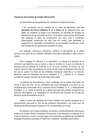 II. SUPERVISIÓN DE LA ACTIVIDAD DE LAS ADMINISTRACIONES PÚBLICAS

Préstamos del Instituto de Crédito Oficial (ICO)
En este ámbito se han planteado dos cuestiones fundamentalmente.
1. El vencimiento de los créditos de la Línea de Mediación para los
afectados de Fórum Filatélico, S. A., y Afinsa, S. A., determinó que, con
objeto de mantener el apoyo a los afectados, por Acuerdo de Consejo de
Ministros de 28 de diciembre de 2012, se le dieran instrucciones al ICO para
que ampliase el plazo de amortización dos años más y modificase
determinadas condiciones de esta línea de crédito, para facilitarles la
superación de especiales circunstancias de precariedad económica, hasta
que finalicen los procedimientos judiciales en curso.
Sin embargo, numerosos ciudadanos sufrieron la denegación de la citada
prórroga, por parte de las distintas entidades financieras adheridas a esta línea de
crédito.
Para conseguir la adhesión a la ampliación, se incluye una cláusula en el
Convenio que determina que el banco o caja de ahorros en la que se presente la
solicitud tiene la potestad de suscribir, o no, el nuevo contrato, en función de sus
criterios internos. Esta circunstancia es común en las líneas de mediación del ICO, de
ahí que al quedar el criterio de las entidades financieras adheridas a la Línea de
Mediación para los Afectados de Fórum Filatélico, S. A., y Afinsa, S. A., muchos
ciudadanos quedan excluidos de la prórroga antes citada.
La garantía de los préstamos viene constituida por la cesión irrevocable del
cliente a favor del ICO, de las cantidades que sean entregadas a su favor en los
procedimientos concursales de la sociedad Fórum Filatélico, S. A., y Afinsa Bienes
Tangibles, S. A., hasta el importe de la deuda derivada del contrato (incluyendo los
intereses devengados y no liquidados) en los términos del Acuerdo de Consejo de
Ministros de 28 de diciembre de 2012.
Hasta la fecha, los afectados de Fórum Filatélico han podido recuperar en el
procedimiento concursal el 10% de los derechos reconocidos y se prevé que los
afectados de Afinsa puedan recuperar el 5%, ya autorizado por el juez.
En relación con el citado problema, se efectúo una Recomendación para que el
Instituto de Crédito Oficial concediese directamente a los afectados la prórroga de la
Línea de anticipos a cuenta, cuando hayan visto rechazada su petición por las distintas
entidades financieras adheridas (F13025183, 13025208, 13029399, entre otras).

371

 