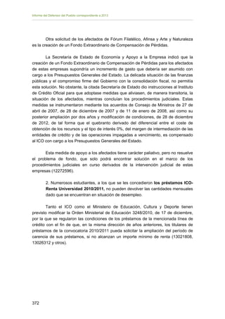 Informe del Defensor del Pueblo correspondiente a 2013

Otra solicitud de los afectados de Fórum Filatélico, Afinsa y Arte y Naturaleza
es la creación de un Fondo Extraordinario de Compensación de Pérdidas.
La Secretaría de Estado de Economía y Apoyo a la Empresa indicó que la
creación de un Fondo Extraordinario de Compensación de Pérdidas para los afectados
de estas empresas supondría un incremento de gasto que debería ser asumido con
cargo a los Presupuestos Generales del Estado. La delicada situación de las finanzas
públicas y el compromiso firme del Gobierno con la consolidación fiscal, no permitía
esta solución. No obstante, la citada Secretaría de Estado dio instrucciones al Instituto
de Crédito Oficial para que adoptase medidas que aliviasen, de manera transitoria, la
situación de los afectados, mientras concluían los procedimientos judiciales. Estas
medidas se instrumentaron mediante los acuerdos de Consejo de Ministros de 27 de
abril de 2007, de 28 de diciembre de 2007 y de 11 de enero de 2008, así como su
posterior ampliación por dos años y modificación de condiciones, de 28 de diciembre
de 2012, de tal forma que el quebranto derivado del diferencial entre el coste de
obtención de los recursos y el tipo de interés 0%, del margen de intermediación de las
entidades de crédito y de las operaciones impagadas a vencimiento, es compensado
al ICO con cargo a los Presupuestos Generales del Estado.
Esta medida de apoyo a los afectados tiene carácter paliativo, pero no resuelve
el problema de fondo, que solo podrá encontrar solución en el marco de los
procedimientos judiciales en curso derivados de la intervención judicial de estas
empresas (12272596).
2. Numerosos estudiantes, a los que se les concedieron los préstamos ICORenta Universidad 2010/2011, no pueden devolver las cantidades mensuales
dado que se encuentran en situación de desempleo.
Tanto el ICO como el Ministerio de Educación, Cultura y Deporte tienen
previsto modificar la Orden Ministerial de Educación 3248/2010, de 17 de diciembre,
por la que se regularon las condiciones de los préstamos de la mencionada línea de
crédito con el fin de que, en la misma dirección de años anteriores, los titulares de
préstamos de la convocatoria 2010/2011 pueda solicitar la ampliación del período de
carencia de sus préstamos, si no alcanzan un importe mínimo de renta (13021808,
13026312 y otros).

372 


 