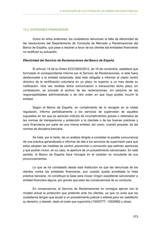 II. SUPERVISIÓN DE LA ACTIVIDAD DE LAS ADMINISTRACIONES PÚBLICAS

12.2. ENTIDADES FINANCIERAS
Como en años anteriores, los ciudadanos denuncian la falta de efectividad de
las resoluciones del Departamento de Conducta de Mercado y Reclamaciones del
Banco de España, que pese a resolver a favor de los clientes las entidades financieras
no rectifican su actuación.
Efectividad del Servicio de Reclamaciones del Banco de España
El artículo 14 de la Orden ECC/2502/2012, de 16 de noviembre, establece que
formulado el correspondiente informe por el Servicio de Reclamaciones, si éste fuera
desfavorable a la entidad reclamada, ésta está obligada a informar al citado centro
directivo de la rectificación voluntaria en un plazo no superior a un mes desde su
notificación. Una vez recibida dicha comunicación o transcurrido dicho plazo sin
contestación, se procede al archivo de las reclamaciones, sin perjuicio de las
responsabilidades administrativas o de otro orden en que haya podido incurrir la
entidad.
Según el Banco de España, en cumplimiento de lo recogido en la citada
regulación, informa periódicamente a los servicios de supervisión de aquellos
supuestos en los que se aprecian indicios de incumplimientos graves o reiterados de
las normas de transparencia y protección a la clientela o de las buenas prácticas y
usos financieros por parte de una misma entidad, así como, cuando procede, de las
normas de disciplina bancaria.
Se trata, por lo tanto, de un análisis dirigido a constatar la posible concurrencia
de una práctica generalizada e informar de ella a los servicios de supervisión para que
estos adopten las medidas de control, prevención o corrección que estimen oportunas
y que podrán incluir, en su caso, la apertura de un procedimiento sancionador. En este
sentido, el Banco de España hace hincapié en el carácter no vinculante de sus
pronunciamientos.
Lo que se ha constatado desde esta Institución es que las denuncias de los
clientes contra las entidades financieras, aun cuando queda acreditada la mala
práctica bancaria, no constituye la base para incoar ningún expediente sancionador a
entidad financiera alguna, por graves que sean las consecuencias de su conducta.
En consecuencia, el Servicio de Reclamaciones no consigue ejercer con el
modelo actual la protección que pretende ante los clientes, ya que no evita que los
ciudadanos tengan que acudir a un procedimiento judicial o arbitral para ver satisfecho
su derecho, o desistir, dado el coste que supondría (13020777, 13030662 y otras).

373

 