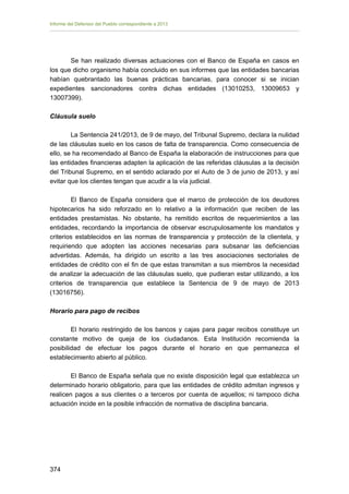 Informe del Defensor del Pueblo correspondiente a 2013

Se han realizado diversas actuaciones con el Banco de España en casos en
los que dicho organismo había concluido en sus informes que las entidades bancarias
habían quebrantado las buenas prácticas bancarias, para conocer si se inician
expedientes sancionadores contra dichas entidades (13010253, 13009653 y
13007399).
Cláusula suelo
La Sentencia 241/2013, de 9 de mayo, del Tribunal Supremo, declara la nulidad
de las cláusulas suelo en los casos de falta de transparencia. Como consecuencia de
ello, se ha recomendado al Banco de España la elaboración de instrucciones para que
las entidades financieras adapten la aplicación de las referidas cláusulas a la decisión
del Tribunal Supremo, en el sentido aclarado por el Auto de 3 de junio de 2013, y así
evitar que los clientes tengan que acudir a la vía judicial.
El Banco de España considera que el marco de protección de los deudores
hipotecarios ha sido reforzado en lo relativo a la información que reciben de las
entidades prestamistas. No obstante, ha remitido escritos de requerimientos a las
entidades, recordando la importancia de observar escrupulosamente los mandatos y
criterios establecidos en las normas de transparencia y protección de la clientela, y
requiriendo que adopten las acciones necesarias para subsanar las deficiencias
advertidas. Además, ha dirigido un escrito a las tres asociaciones sectoriales de
entidades de crédito con el fin de que estas transmitan a sus miembros la necesidad
de analizar la adecuación de las cláusulas suelo, que pudieran estar utilizando, a los
criterios de transparencia que establece la Sentencia de 9 de mayo de 2013
(13016756).
Horario para pago de recibos
El horario restringido de los bancos y cajas para pagar recibos constituye un
constante motivo de queja de los ciudadanos. Esta Institución recomienda la
posibilidad de efectuar los pagos durante el horario en que permanezca el
establecimiento abierto al público.
El Banco de España señala que no existe disposición legal que establezca un
determinado horario obligatorio, para que las entidades de crédito admitan ingresos y
realicen pagos a sus clientes o a terceros por cuenta de aquellos; ni tampoco dicha
actuación incide en la posible infracción de normativa de disciplina bancaria.

374 


 