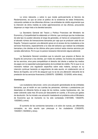 II. SUPERVISIÓN DE LA ACTIVIDAD DE LAS ADMINISTRACIONES PÚBLICAS

Lo único relevante, y sobre lo que insiste particularmente el Servicio de
Reclamaciones, es que se avise al público de la existencia de estas limitaciones,
colocando carteles en las diferentes oficinas. Las entidades de crédito argumentan que
la intención de dicha medida es evitar aglomeraciones en las oficinas, procurando
dispensar un mejor trato a la clientela bancaria.
La Secretaría General del Tesoro y Política Financiera del Ministerio de
Economía y Competitividad ha elaborado un informe, que concluye que las incidencias
de este tipo no pueden elevarse al rango de generales, al menos en comparación con
el elevado número de transacciones bancarias por caja que se producen cada día en
España. Tampoco suponen una alteración grave en el acceso de los ciudadanos a los
servicios financieros, especialmente a la vista del esfuerzo que realizan las entidades
bancarias y los clientes en los últimos años para conducir estos mismos servicios por
canales alternativos. Por lo que no parece necesaria intervención alguna adicional.
La Secretaría General considera que la solución que propone el Banco de
España de comunicar a los clientes, por medio de carteles, los horarios de prestación
de los servicios, sirve para compatibilizar el derecho del cliente a realizar los medios
de pagos con la capacidad autoorganizadora de la entidad de crédito. Por lo que no ve
necesario realizar una regulación específica sobre esta materia, aunque es su
intención continuar haciendo un seguimiento de este asunto, en colaboración con el
Banco de España, con el fin de asegurar que no se da una alteración relevante de la
prestación de los servicios financieros (12005079, 12009602, 12124393, entre otras).
Comisiones
Los ciudadanos denuncian, como una actuación generalizada de las entidades
bancarias, que al recibir en sus cuentas las pensiones, nóminas o prestaciones por
desempleo en diferente fecha al cargo de los recibos, cuotas hipotecarias, etc., les
están cobrando cada mes 30 euros por descubierto en cuenta, o 35 euros por gastos
de devolución. Se ha iniciado una actuación trasladando el problema ante el Ministerio
de Economía que de momento no ha sido contestada (13010485, 13022476,
13025642 y otros).
El aumento de las comisiones bancarias o el cobro de nuevas, por diferentes
conceptos, es otro asunto que preocupa a los ciudadanos (13022476,
13024631,13025642 y otros).

375

 