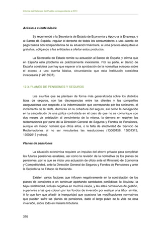 Informe del Defensor del Pueblo correspondiente a 2013

Acceso a cuenta básica
Se recomendó a la Secretaría de Estado de Economía y Apoyo a la Empresa, y
al Banco de España, regular el derecho de todos los consumidores a una cuenta de
pago básica con independencia de su situación financiera, a unos precios asequibles o
gratuitos, obligando a las entidades a ofertar estos productos.
La Secretaría de Estado remite su actuación al Banco de España y afirma que
en España este problema es prácticamente inexistente. Por su parte, el Banco de
España considera que hay que esperar a la aprobación de la normativa europea sobre
el acceso a una cuenta básica, circunstancia que esta Institución considera
innecesaria (12015537).

12.3. PLANES DE PENSIONES Y SEGUROS
Los asuntos que se plantean de forma más generalizada sobre los distintos
tipos de seguros, son las discrepancias entre los clientes y las compañías
aseguradoras con respecto a la indemnización que corresponde por los siniestros, el
incremento de la tarifa, demoras en la cobertura del seguro, así como la denegación
en la cancelación de una póliza contratada en el caso de que no se comunique con
dos meses de antelación al vencimiento de la misma, la demora en resolver las
reclamaciones por parte de la Dirección General de Seguros y Fondos de Pensiones,
aunque en menor número que otros años, o la falta de efectividad del Servicio de
Reclamaciones al no ser vinculantes las resoluciones (13000158, 13001313,
13002015 y otras).
Planes de pensiones
La situación económica requiere un impulso del ahorro privado para completar
las futuras pensiones estatales, así como la revisión de la normativa de los planes de
pensiones, por lo que se inicia una actuación de oficio ante el Ministerio de Economía
y Competitividad, ante la Dirección General de Seguros y Fondos de Pensiones y ante
la Secretaría de Estado de Hacienda.
Existen varios factores que influyen negativamente en la contratación de los
planes de pensiones o en continuar aportando cantidades periódicas: la iliquidez, la
baja rentabilidad, incluso negativa en muchos casos, y las altas comisiones de gestión,
superiores a las que cobran por los fondos de inversión por realizar una labor similar.
A lo que hay que añadir la inseguridad que ocasiona las modificaciones normativas
que pueden sufrir los planes de pensiones, dado el largo plazo de la vida de esta
inversión, sobre todo en materia tributaria.

376 


 