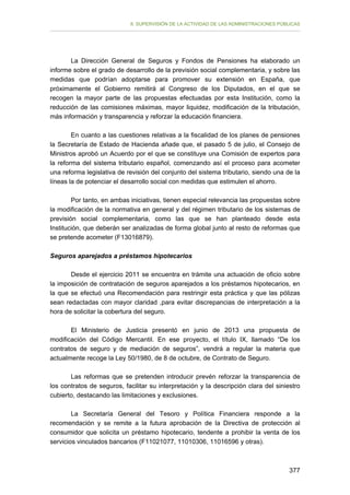 II. SUPERVISIÓN DE LA ACTIVIDAD DE LAS ADMINISTRACIONES PÚBLICAS

La Dirección General de Seguros y Fondos de Pensiones ha elaborado un
informe sobre el grado de desarrollo de la previsión social complementaria, y sobre las
medidas que podrían adoptarse para promover su extensión en España, que
próximamente el Gobierno remitirá al Congreso de los Diputados, en el que se
recogen la mayor parte de las propuestas efectuadas por esta Institución, como la
reducción de las comisiones máximas, mayor liquidez, modificación de la tributación,
más información y transparencia y reforzar la educación financiera.
En cuanto a las cuestiones relativas a la fiscalidad de los planes de pensiones
la Secretaría de Estado de Hacienda añade que, el pasado 5 de julio, el Consejo de
Ministros aprobó un Acuerdo por el que se constituye una Comisión de expertos para
la reforma del sistema tributario español, comenzando así el proceso para acometer
una reforma legislativa de revisión del conjunto del sistema tributario, siendo una de la
líneas la de potenciar el desarrollo social con medidas que estimulen el ahorro.
Por tanto, en ambas iniciativas, tienen especial relevancia las propuestas sobre
la modificación de la normativa en general y del régimen tributario de los sistemas de
previsión social complementaria, como las que se han planteado desde esta
Institución, que deberán ser analizadas de forma global junto al resto de reformas que
se pretende acometer (F13016879).
Seguros aparejados a préstamos hipotecarios
Desde el ejercicio 2011 se encuentra en trámite una actuación de oficio sobre
la imposición de contratación de seguros aparejados a los préstamos hipotecarios, en
la que se efectuó una Recomendación para restringir esta práctica y que las pólizas
sean redactadas con mayor claridad ,para evitar discrepancias de interpretación a la
hora de solicitar la cobertura del seguro.
El Ministerio de Justicia presentó en junio de 2013 una propuesta de
modificación del Código Mercantil. En ese proyecto, el título IX, llamado “De los
contratos de seguro y de mediación de seguros”, vendrá a regular la materia que
actualmente recoge la Ley 50/1980, de 8 de octubre, de Contrato de Seguro.
Las reformas que se pretenden introducir prevén reforzar la transparencia de
los contratos de seguros, facilitar su interpretación y la descripción clara del siniestro
cubierto, destacando las limitaciones y exclusiones.
La Secretaría General del Tesoro y Política Financiera responde a la
recomendación y se remite a la futura aprobación de la Directiva de protección al
consumidor que solicita un préstamo hipotecario, tendente a prohibir la venta de los
servicios vinculados bancarios (F11021077, 11010306, 11016596 y otras).

377

 