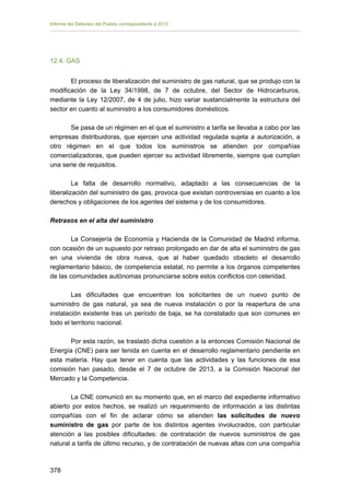 Informe del Defensor del Pueblo correspondiente a 2013

12.4. GAS
El proceso de liberalización del suministro de gas natural, que se produjo con la
modificación de la Ley 34/1998, de 7 de octubre, del Sector de Hidrocarburos,
mediante la Ley 12/2007, de 4 de julio, hizo variar sustancialmente la estructura del
sector en cuanto al suministro a los consumidores domésticos.
Se pasa de un régimen en el que el suministro a tarifa se llevaba a cabo por las
empresas distribuidoras, que ejercen una actividad regulada sujeta a autorización, a
otro régimen en el que todos los suministros se atienden por compañías
comercializadoras, que pueden ejercer su actividad libremente, siempre que cumplan
una serie de requisitos.
La falta de desarrollo normativo, adaptado a las consecuencias de la
liberalización del suministro de gas, provoca que existan controversias en cuanto a los
derechos y obligaciones de los agentes del sistema y de los consumidores.
Retrasos en el alta del suministro
La Consejería de Economía y Hacienda de la Comunidad de Madrid informa,
con ocasión de un supuesto por retraso prolongado en dar de alta el suministro de gas
en una vivienda de obra nueva, que al haber quedado obsoleto el desarrollo
reglamentario básico, de competencia estatal, no permite a los órganos competentes
de las comunidades autónomas pronunciarse sobre estos conflictos con celeridad.
Las dificultades que encuentran los solicitantes de un nuevo punto de
suministro de gas natural, ya sea de nueva instalación o por la reapertura de una
instalación existente tras un período de baja, se ha constatado que son comunes en
todo el territorio nacional.
Por esta razón, se trasladó dicha cuestión a la entonces Comisión Nacional de
Energía (CNE) para ser tenida en cuenta en el desarrollo reglamentario pendiente en
esta materia. Hay que tener en cuenta que las actividades y las funciones de esa
comisión han pasado, desde el 7 de octubre de 2013, a la Comisión Nacional del
Mercado y la Competencia.
La CNE comunicó en su momento que, en el marco del expediente informativo
abierto por estos hechos, se realizó un requerimiento de información a las distintas
compañías con el fin de aclarar cómo se atienden las solicitudes de nuevo
suministro de gas por parte de los distintos agentes involucrados, con particular
atención a las posibles dificultades: de contratación de nuevos suministros de gas
natural a tarifa de último recurso, y de contratación de nuevas altas con una compañía

378 


 