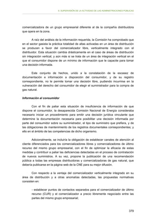 II. SUPERVISIÓN DE LA ACTIVIDAD DE LAS ADMINISTRACIONES PÚBLICAS

comercializadora de un grupo empresarial diferente al de la compañía distribuidora
que opera en la zona.
A raíz del análisis de la información requerida, la Comisión ha comprobado que
en el sector gasista la práctica totalidad de altas activadas en un área de distribución
se producen a favor del comercializador libre, verticalmente integrado con el
distribuidor. Esta situación cambia drásticamente en el caso de áreas de distribución
sin integración vertical, y aún más si se trata de un área de integración vertical en el
que el consumidor dispone de un mínimo de información que le capacite para tomar
una decisión informada.
Este conjunto de hechos, unido a la constatación de la escasez de
documentación e información a disposición del consumidor, y de su registro
correspondiente, no le permite tomar una decisión libre, pudiendo incurrirse en la
vulneración del derecho del consumidor de elegir el suministrador para la compra de
gas natural.
Información al consumidor
Con el fin de paliar esta situación de insuficiencia de información de que
dispone el consumidor, la desaparecida Comisión Nacional de Energía consideraba
necesario iniciar un procedimiento para emitir una decisión jurídica vinculante que
determine la documentación necesaria para posibilitar una decisión informada por
parte del consumidor sobre su suministrador, el tipo de suministro que prefiera, y de
las obligaciones de mantenimiento de los registros documentales correspondientes; y
ello en el ámbito de las competencias de dicho organismo.
Adicionalmente, se incluiría la obligación de establecer canales de atención al
cliente diferenciados para los comercializadores libres y comercializadores de último
recurso del mismo grupo empresarial, con el fin de optimizar la eficacia de estas
medidas y contribuir a paliar las deficiencias detectadas en el proceso de contratación
de nuevos suministros. A su vez, propone la publicación de una recomendación
pública a todas las empresas distribuidoras y comercializadoras de gas natural, que
debería publicarse en la página web de la CNE para su mejor difusión.
Con respecto a la ventaja del comercializador verticalmente integrado en su
área de distribución y a otras anomalías detectadas, las propuestas normativas
consisten en:
- establecer puntos de contactos separados para el comercializador de último
recurso (CUR) y el comercializador a precio libremente negociado entre las
partes del mismo grupo empresarial;

379

 