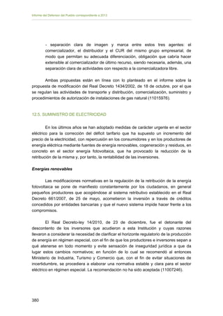 Informe del Defensor del Pueblo correspondiente a 2013

- separación clara de imagen y marca entre estos tres agentes: el
comercializador, el distribuidor y el CUR del mismo grupo empresarial, de
modo que permitan su adecuada diferenciación, obligación que cabría hacer
extensible al comercializador de último recurso, siendo necesaria, además, una
separación clara de actividades con respecto a la comercializadora libre.
Ambas propuestas están en línea con lo planteado en el informe sobre la
propuesta de modificación del Real Decreto 1434/2002, de 18 de octubre, por el que
se regulan las actividades de transporte y distribución, comercialización, suministro y
procedimientos de autorización de instalaciones de gas natural (11015976).

12.5. SUMINISTRO DE ELECTRICIDAD
En los últimos años se han adoptado medidas de carácter urgente en el sector
eléctrico para la corrección del déficit tarifario que ha supuesto un incremento del
precio de la electricidad, con repercusión en los consumidores y en los productores de
energía eléctrica mediante fuentes de energía renovables, cogeneración y residuos, en
concreto en el sector energía fotovoltaica, que ha provocado la reducción de la
retribución de la misma y, por tanto, la rentabilidad de las inversiones.
Energías renovables
Las modificaciones normativas en la regulación de la retribución de la energía
fotovoltaica se pone de manifiesto constantemente por los ciudadanos, en general
pequeños productores que acogiéndose al sistema retributivo establecido en el Real
Decreto 661/2007, de 25 de mayo, acometieron la inversión a través de créditos
concedidos por entidades bancarias y que el nuevo sistema impide hacer frente a los
compromisos.
El Real Decreto-ley 14/2010, de 23 de diciembre, fue el detonante del
descontento de los inversores que acudieron a esta Institución y cuyas razones
llevaron a considerar la necesidad de clarificar el horizonte regulatorio de la producción
de energía en régimen especial, con el fin de que los productores e inversores sepan a
qué atenerse en todo momento y evite sensación de inseguridad jurídica a que da
lugar estos cambios normativos; en función de lo cual se recomendó al entonces
Ministerio de Industria, Turismo y Comercio que, con el fin de evitar situaciones de
incertidumbre, se procediera a elaborar una normativa estable y clara para el sector
eléctrico en régimen especial. La recomendación no ha sido aceptada (11007246).

380 


 