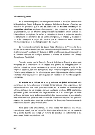 Informe del Defensor del Pueblo correspondiente a 2013

Facturación y precio
En el informe del pasado año se dejó constancia de la actuación de oficio ante
la Secretaría de Estado de Energía del Ministerio de Industria, Energía y Turismo, con
motivo de los problemas que la falta de claridad de las facturas emitidas por las
compañías eléctricas ocasiona a los usuarios, y tras comprobar, a través de las
quejas recibidas, que las diferentes compañías comercializadoras emiten facturas con
información no homogénea. Se señaló la conveniencia de que la facturación eléctrica
se completara con elementos de las fuentes energéticas, su impacto y desglose de
todos los conceptos a pagar, de manera que el consumidor tenga adecuada
información de lo que le cuesta la prestación del servicio.
La mencionada secretaría de Estado hace referencia a la “Propuesta de un
modelo de factura de electricidad para consumidores bajo la modalidad de suministro
de último recurso”, aprobada el 7 de junio de 2012, en el Consejo de Administración de
la Comisión Nacional de Energía, sometida a trámite de audiencia del Consejo
Consultivo de Electricidad.
También explica que la Dirección General de Industria, Energía y Minas está
trabajando en la elaboración de un modelo que permita la homogeneización de
criterios, dotando de mayor transparencia y claridad a las facturas a emitir por las
empresas eléctricas, con el fin de lograr una mejor comprensión por los consumidores.
En la fecha de elaboración del informe no se ha recibido respuesta a la información
solicitada sobre las previsiones para la puesta en práctica de las medidas adoptadas
(12024894).
La subida de la factura de la luz y la caída del poder adquisitivo está
aumentando de forma alarmante el impago de las facturas y las suspensiones del
suministro eléctrico. Los datos publicados cifran en 1,4 millones las viviendas que
sufrieron cortes de luz por impago o demora en el pago en el año 2112. Las familias
que tienen graves dificultades para pagar el recibo de la luz constituyen un nuevo
fenómeno conocido como “pobreza energética”. Los consumidores o grupos sociales
más vulnerables que padecen esta situación se pueden circunscribir a las personas
mayores de sesenta años, personas en situación de desempleo, los perceptores de
prestaciones sociales y bajo nivel de renta.
Para paliar esta circunstancia, en otros países han acordado una tregua
invernal para impedir que las compañías interrumpan el suministro en los meses de
frío y exista durante ese tiempo un mínimo de cobertura de subsistencia a las
personas en riesgo de exclusión social.

382 


 
