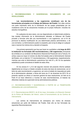 Informe del Defensor del Pueblo correspondiente a 2013

2. RECOMENDACIONES
RESOLUCIONES

Y

SUGERENCIAS.

SEGUIMIENTO

DE

LAS

Las recomendaciones y las sugerencias constituyen una de las
herramientas principales en el trabajo del Defensor del Pueblo. Con ellas culmina
una parte importante tanto de la tramitación de las quejas presentadas por los
ciudadanos como de las actuaciones iniciadas por la propia Institución, incluidos los
estudios monográficos.
En cualquiera de esos casos, una vez diagnosticado un determinado problema,
tras recabar información de la Administración afectada, el Defensor del Pueblo
procede a formular ante ella una recomendación o una sugerencia, con el fin de
promover la efectiva modificación de una determinada práctica administrativa, o de
una normativa. La Administración puede no aceptarla, pero la ley le obliga en cualquier
caso a razonar los motivos de su decisión al respecto.
Una primera apreciación que hay que hacer es cuantitativa: a lo largo de 2013
la Institución ha formulado 236 recomendaciones y 302 sugerencias (incluyendo
las emitidas en su condición de Mecanismo Nacional de Prevención de la Tortura). En
ambos casos es mayor el número de ellas formuladas ante la Administración General
del Estado, con un total de 111 recomendaciones y 126 sugerencias, respectivamente,
mientras que ante la Administración autonómica han sido 81 y 48. En los apartados
estadísticos puede consultarse el detalle de estas cifras.
En los anexos E.1 y E.2 del segundo volumen del presente informe (editado
digitalmente) se incluye un listado completo de estos dos tipos de resoluciones, con el
texto de cada recomendación y sugerencia, así como el estado de respuesta por parte
de la Administración afectada, a fecha del cierre de 31 de diciembre de 2013. En el
presente capítulo se ofrece un resumen general de esas resoluciones, sin bien en la
Parte III se hace referencia a muchas de esas recomendaciones, al tratarse las
diferentes materias de supervisión de las administraciones públicas.
2.1. RECOMENDACIONES Y SUGERENCIAS A PARTIR DE LA TRAMITACIÓN
ORDINARIA DE LOS EXPEDIENTES
2.1.1. Recomendaciones 68/2013, de 22 de mayo, formuladas a la Dirección General
de la Policía del Ministerio del Interior, sobre el funcionamiento de los Centros de
Internamiento
Los centros de internamiento de extranjeros son motivo de diversas
actuaciones por parte del Defensor del Pueblo. Este año se han formulado las
siguientes Recomendaciones:
40

 