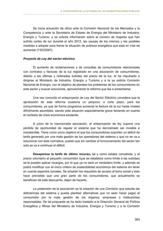 II. SUPERVISIÓN DE LA ACTIVIDAD DE LAS ADMINISTRACIONES PÚBLICAS

Se inicia actuación de oficio ante la Comisión Nacional de los Mercados y la
Competencia y ante la Secretaría de Estado de Energía del Ministerio de Industria,
Energía y Turismo, y se solicita información sobre el número de hogares que han
sufrido cortes de luz durante el año 2012, las causas de los mismos y las posibles
medidas a adoptar para frenar la situación de pobreza energética que está en vías de
aumentar (13033047).
Proyecto de Ley del sector eléctrico
El aumento de reclamaciones y de consultas de consumidores relacionadas
con contratos y facturas de la luz registrado en una asociación de consumidores,
debido a las últimas y reiteradas subidas del precio de la luz, le ha impulsado a
dirigirse al Ministerio de Industria, Energía y Turismo y a la ya extinta Comisión
Nacional de Energía, con el objetivo de plantear los problemas de los consumidores en
este sector y buscar soluciones, aprovechando la reforma que iba a presentarse.
Una vez conocido el anteproyecto de Ley del Sector Eléctrico considera que la
aprobación de esta reforma ocasiona un perjuicio, a corto plazo, para los
consumidores, ya que de forma progresiva aumenta la factura de la luz hasta niveles
difícilmente asumibles, siendo esta situación especialmente grave teniendo en cuenta
el contexto de crisis económica existente.
A juicio de la mencionada asociación, el anteproyecto de ley supone una
pérdida de oportunidad de regular el sistema que ha demostrado ser inviable e
insostenible. Tiene como único objetivo el que los consumidores soporten un déficit de
tarifa generado por una mala gestión de los operadores del sistema y que no se va a
solucionar con esta normativa, puesto que sin cambiar el funcionamiento del sector tan
solo se va a continuar el déficit.
Desaparece la tarifa de último recurso, tal y como estaba concebida, y al
precio voluntario al pequeño consumidor (que se establece como límite a las subidas)
se le pueden aplicar recargos, por lo que ya no será un verdadero límite, y además se
podrá modificar con el único criterio de sostenibilidad económica del sistema sin tener
en cuenta aspectos sociales. Se amplían los requisitos de acceso al bono social y esto
hace previsible que una gran parte de los consumidores, que actualmente se
benefician de este descuento, dejen de hacerlo.
La pretensión de la asociación es la creación de una Comisión que estudie las
deficiencias del sistema y pueda plantear alternativas que no sean hacer pagar al
consumidor por la mala gestión de los órganos, empresas o instituciones
responsables. De tal propuesta se ha dado traslado a la Dirección General de Política
Energética y Minas del Ministerio de Industria, Energía y Turismo y a la Comisión

383

 