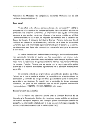 Informe del Defensor del Pueblo correspondiente a 2013

Nacional de los Mercados y la Competencia, solicitando información que se está
pendiente de recibir (13028441).
Bono social
Ya se reflejó en los informes correspondientes a los ejercicios 2011 y 2012 la
aplicación del bono social en las facturas domésticas como mecanismo adicional de
protección para colectivos vulnerables. La ampliación de esta ayuda a ciudadanos
excluidos y que perciben pensiones inferiores a los grupos incluidos en el Real
Decreto-ley 6/2009, de 30 de abril, se ha puesto de manifiesto ante la Secretaría de
Estado de Energía. El Ministerio de Industria, Energía y Turismo indicó que deberá
realizarse en coherencia con el desarrollo y definición de la figura del “consumidor
vulnerable” que será determinada reglamentariamente por el Gobierno y se asimila,
transitoriamente, esta figura a los consumidores con derecho a acogerse actualmente
al bono social.
La falta de previsión para determinar esta nueva figura de consumidor cada vez
más apremiante, teniendo en cuenta que los consumidores con menos poder
adquisitivo son los que más sufren las consecuencias de las medidas legislativas para
hacer frente al problema de desajustes del sistema eléctrico, hizo plantear al Ministro
de Industria, Energía y Turismo que se precise con la mayor concreción posible
cuándo se va a disponer de la norma reglamentaria con la definición de consumidor
vulnerable.
El Ministerio contestó que el proyecto de Ley del Sector Eléctrico es el Real
Decreto por el que se regula la actividad de comercialización y las condiciones de
contratación y suministro de energía eléctrica, que aborda la figura de consumidor
vulnerable y sus derechos. En relación con el contenido de dichas propuestas
normativas, por parte de esta Institución está en estudio proponer determinadas
recomendaciones (11021175, 12001867, 12008034, entre otras).
Comportamiento de compañías
Se ha iniciado una actuación general ante la Comisión Nacional de los
Mercados y la Competencia, debido a las numerosas quejas recibidas por prácticas
fraudulentas de algunas empresas para conseguir que los consumidores cambien de
compañía. La información solicitada con el fin de conocer si el órgano regulador ha
adoptado medidas al respecto no se ha recibido (13027807).

384 


 