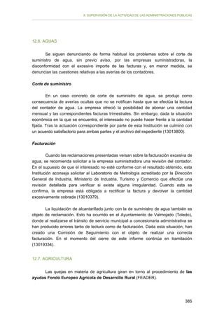 II. SUPERVISIÓN DE LA ACTIVIDAD DE LAS ADMINISTRACIONES PÚBLICAS

12.6. AGUAS
Se siguen denunciando de forma habitual los problemas sobre el corte de
suministro de agua, sin previo aviso, por las empresas suministradoras, la
disconformidad con el excesivo importe de las facturas y, en menor medida, se
denuncian las cuestiones relativas a las averías de los contadores.
Corte de suministro
En un caso concreto de corte de suministro de agua, se produjo como
consecuencia de averías ocultas que no se notifican hasta que se efectúa la lectura
del contador de agua. La empresa ofreció la posibilidad de abonar una cantidad
mensual y las correspondientes facturas trimestrales. Sin embargo, dada la situación
económica en la que se encuentra, el interesado no puede hacer frente a la cantidad
fijada. Tras la actuación correspondiente por parte de esta Institución se culminó con
un acuerdo satisfactorio para ambas partes y el archivo del expediente (13013800).
Facturación
Cuando las reclamaciones presentadas versan sobre la facturación excesiva de
agua, se recomienda solicitar a la empresa suministradora una revisión del contador.
En el supuesto de que el interesado no esté conforme con el resultado obtenido, esta
Institución aconseja solicitar al Laboratorio de Metrología acreditado por la Dirección
General de Industria, Ministerio de Industria, Turismo y Comercio que efectúe una
revisión detallada para verificar si existe alguna irregularidad. Cuando esta se
confirma, la empresa está obligada a rectificar la factura y devolver la cantidad
excesivamente cobrada (13010379).
La liquidación de alcantarillado junto con la de suministro de agua también es
objeto de reclamación. Esto ha ocurrido en el Ayuntamiento de Valmojado (Toledo),
donde al realizarse el tránsito de servicio municipal a concesionaria administrativa se
han producido errores tanto de lectura como de facturación. Dada esta situación, han
creado una Comisión de Seguimiento con el objeto de realizar una correcta
facturación. En el momento del cierre de este informe continúa en tramitación
(13019334).
12.7. AGRICULTURA
Las quejas en materia de agricultura giran en torno al procedimiento de las
ayudas Fondo Europeo Agrícola de Desarrollo Rural (FEADER).

385

 