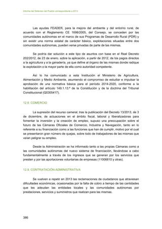 Informe del Defensor del Pueblo correspondiente a 2013

Las ayudas FEADER, para la mejora del ambiente y del entorno rural, de
acuerdo con el Reglamento CE 1698/2005, del Consejo, se conceden por las
comunidades autónomas en el marco de sus Programas de Desarrollo Rural (PDR) y
sin existir una norma estatal de carácter básico, explotaciones situadas entre dos
comunidades autónomas, pueden verse privadas de parte de las mismas.
Se podría dar solución a este tipo de asuntos con base en el Real Decreto
202/2012, de 23 de enero, sobre la aplicación, a partir de 2012, de los pagos directos
a la agricultura y a la ganadería, ya que define al órgano de las mismas donde radique
la explotación o la mayor parte de ella como autoridad competente.
Así lo ha comunicado a esta Institución el Ministerio de Agricultura,
Alimentación y Medio Ambiente, asumiendo el compromiso de estudiar e impulsar la
aprobación de una normativa básica para el período 2014-2020, conforme a la
habilitación del artículo 149.1.13.ª de la Constitución y de la doctrina del Tribunal
Constitucional (Q0305417).
12.8. COMERCIO
La supresión del recurso cameral, tras la publicación del Decreto 13/2013, de 3
de diciembre, de actuaciones en el ámbito fiscal, laboral y liberalizadoras para
fomentar la inversión y la creación de empleo, supuso una preocupación sobre el
futuro de las Cámaras Oficiales de Comercio, Industria y Navegación, tanto en lo
referente a su financiación como a las funciones que han de cumplir, motivo por el cual
se presentaron gran número de quejas, sobre todo de trabajadores de las mismas que
veían peligrar su empleo.
Desde la Administración se ha informado tanto a las propias Cámaras como a
las comunidades autónomas del nuevo sistema de financiación, llevándose a cabo
fundamentalmente a través de los ingresos que se generan por los servicios que
presten y por las aportaciones voluntarias de empresas (11006810 y otras).
12.9. CONTRATACIÓN ADMINISTRATIVA
Se vuelven a repetir en 2013 las reclamaciones de ciudadanos que atraviesan
dificultades económicas, ocasionadas por la falta de cobro a tiempo de las cantidades
que les adeudan las entidades locales y las comunidades autónomas por
prestaciones, servicios y suministros que realizan para las mismas.

386 


 
