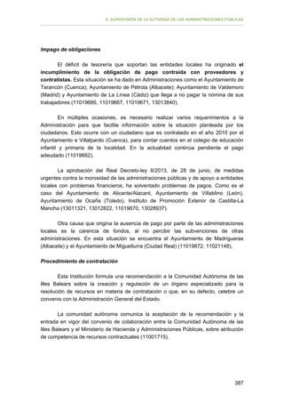 II. SUPERVISIÓN DE LA ACTIVIDAD DE LAS ADMINISTRACIONES PÚBLICAS

Impago de obligaciones
El déficit de tesorería que soportan las entidades locales ha originado el
incumplimiento de la obligación de pago contraída con proveedores y
contratistas. Esta situación se ha dado en Administraciones como el Ayuntamiento de
Tarancón (Cuenca); Ayuntamiento de Pétrola (Albacete); Ayuntamiento de Valdemoro
(Madrid) y Ayuntamiento de La Línea (Cádiz) que llega a no pagar la nómina de sus
trabajadores (11019666, 11019667, 11019671, 13013840).
En múltiples ocasiones, es necesario realizar varios requerimientos a la
Administración para que facilite información sobre la situación planteada por los
ciudadanos. Esto ocurre con un ciudadano que es contratado en el año 2010 por el
Ayuntamiento e Villalpardo (Cuenca), para contar cuentos en el colegio de educación
infantil y primaria de la localidad. En la actualidad continúa pendiente el pago
adeudado (11019662).
La aprobación del Real Decreto-ley 8/2013, de 28 de junio, de medidas
urgentes contra la morosidad de las administraciones públicas y de apoyo a entidades
locales con problemas financieros, ha solventado problemas de pagos. Como es el
caso del Ayuntamiento de Alicante/Alacant, Ayuntamiento de Villablino (León),
Ayuntamiento de Ocaña (Toledo), Instituto de Promoción Exterior de Castilla-La
Mancha (13011321, 13012822, 11019670, 13028937).
Otra causa que origina la ausencia de pago por parte de las administraciones
locales es la carencia de fondos, al no percibir las subvenciones de otras
administraciones. En esta situación se encuentra el Ayuntamiento de Madrigueras
(Albacete) y el Ayuntamiento de Miguelturra (Ciudad Real) (11019672, 11021148).
Procedimiento de contratación
Esta Institución formula una recomendación a la Comunidad Autónoma de las
Illes Balears sobre la creación y regulación de un órgano especializado para la
resolución de recursos en materia de contratación o que, en su defecto, celebre un
convenio con la Administración General del Estado.
La comunidad autónoma comunica la aceptación de la recomendación y la
entrada en vigor del convenio de colaboración entre la Comunidad Autónoma de las
Illes Balears y el Ministerio de Hacienda y Administraciones Públicas, sobre atribución
de competencia de recursos contractuales (11001715).

387

 