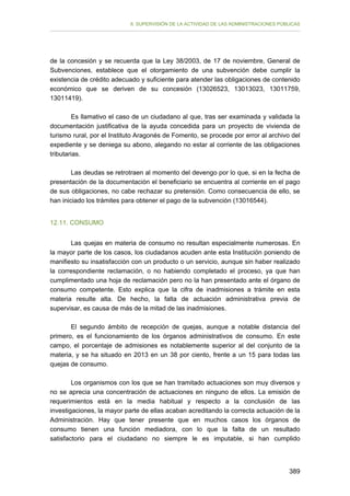 II. SUPERVISIÓN DE LA ACTIVIDAD DE LAS ADMINISTRACIONES PÚBLICAS

de la concesión y se recuerda que la Ley 38/2003, de 17 de noviembre, General de
Subvenciones, establece que el otorgamiento de una subvención debe cumplir la
existencia de crédito adecuado y suficiente para atender las obligaciones de contenido
económico que se deriven de su concesión (13026523, 13013023, 13011759,
13011419).
Es llamativo el caso de un ciudadano al que, tras ser examinada y validada la
documentación justificativa de la ayuda concedida para un proyecto de vivienda de
turismo rural, por el Instituto Aragonés de Fomento, se procede por error al archivo del
expediente y se deniega su abono, alegando no estar al corriente de las obligaciones
tributarias.
Las deudas se retrotraen al momento del devengo por lo que, si en la fecha de
presentación de la documentación el beneficiario se encuentra al corriente en el pago
de sus obligaciones, no cabe rechazar su pretensión. Como consecuencia de ello, se
han iniciado los trámites para obtener el pago de la subvención (13016544).
12.11. CONSUMO
Las quejas en materia de consumo no resultan especialmente numerosas. En
la mayor parte de los casos, los ciudadanos acuden ante esta Institución poniendo de
manifiesto su insatisfacción con un producto o un servicio, aunque sin haber realizado
la correspondiente reclamación, o no habiendo completado el proceso, ya que han
cumplimentado una hoja de reclamación pero no la han presentado ante el órgano de
consumo competente. Esto explica que la cifra de inadmisiones a trámite en esta
materia resulte alta. De hecho, la falta de actuación administrativa previa de
supervisar, es causa de más de la mitad de las inadmisiones.
El segundo ámbito de recepción de quejas, aunque a notable distancia del
primero, es el funcionamiento de los órganos administrativos de consumo. En este
campo, el porcentaje de admisiones es notablemente superior al del conjunto de la
materia, y se ha situado en 2013 en un 38 por ciento, frente a un 15 para todas las
quejas de consumo.
Los organismos con los que se han tramitado actuaciones son muy diversos y
no se aprecia una concentración de actuaciones en ninguno de ellos. La emisión de
requerimientos está en la media habitual y respecto a la conclusión de las
investigaciones, la mayor parte de ellas acaban acreditando la correcta actuación de la
Administración. Hay que tener presente que en muchos casos los órganos de
consumo tienen una función mediadora, con lo que la falta de un resultado
satisfactorio para el ciudadano no siempre le es imputable, si han cumplido

389

 