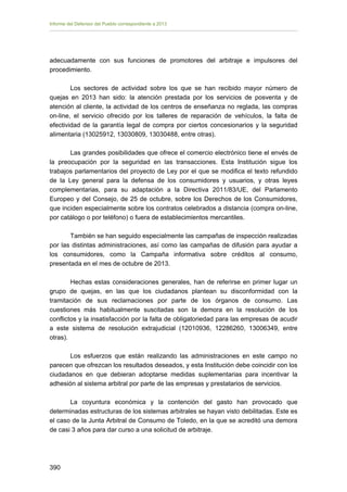 Informe del Defensor del Pueblo correspondiente a 2013

adecuadamente con sus funciones de promotores del arbitraje e impulsores del
procedimiento.
Los sectores de actividad sobre los que se han recibido mayor número de
quejas en 2013 han sido: la atención prestada por los servicios de posventa y de
atención al cliente, la actividad de los centros de enseñanza no reglada, las compras
on-line, el servicio ofrecido por los talleres de reparación de vehículos, la falta de
efectividad de la garantía legal de compra por ciertos concesionarios y la seguridad
alimentaria (13025912, 13030809, 13030488, entre otras).
Las grandes posibilidades que ofrece el comercio electrónico tiene el envés de
la preocupación por la seguridad en las transacciones. Esta Institución sigue los
trabajos parlamentarios del proyecto de Ley por el que se modifica el texto refundido
de la Ley general para la defensa de los consumidores y usuarios, y otras leyes
complementarias, para su adaptación a la Directiva 2011/83/UE, del Parlamento
Europeo y del Consejo, de 25 de octubre, sobre los Derechos de los Consumidores,
que inciden especialmente sobre los contratos celebrados a distancia (compra on-line,
por catálogo o por teléfono) o fuera de establecimientos mercantiles.
También se han seguido especialmente las campañas de inspección realizadas
por las distintas administraciones, así como las campañas de difusión para ayudar a
los consumidores, como la Campaña informativa sobre créditos al consumo,
presentada en el mes de octubre de 2013.
Hechas estas consideraciones generales, han de referirse en primer lugar un
grupo de quejas, en las que los ciudadanos plantean su disconformidad con la
tramitación de sus reclamaciones por parte de los órganos de consumo. Las
cuestiones más habitualmente suscitadas son la demora en la resolución de los
conflictos y la insatisfacción por la falta de obligatoriedad para las empresas de acudir
a este sistema de resolución extrajudicial (12010936, 12286260, 13006349, entre
otras).
Los esfuerzos que están realizando las administraciones en este campo no
parecen que ofrezcan los resultados deseados, y esta Institución debe coincidir con los
ciudadanos en que debieran adoptarse medidas suplementarias para incentivar la
adhesión al sistema arbitral por parte de las empresas y prestatarios de servicios.
La coyuntura económica y la contención del gasto han provocado que
determinadas estructuras de los sistemas arbitrales se hayan visto debilitadas. Este es
el caso de la Junta Arbitral de Consumo de Toledo, en la que se acreditó una demora
de casi 3 años para dar curso a una solicitud de arbitraje.

390 


 