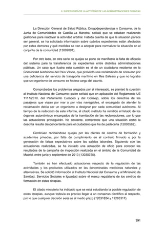 II. SUPERVISIÓN DE LA ACTIVIDAD DE LAS ADMINISTRACIONES PÚBLICAS

La Dirección General de Salud Pública, Drogodependencias y Consumo, de la
Junta de Comunidades de Castilla-La Mancha, señaló que se estaban realizando
gestiones para reactivar la actividad arbitral. Habida cuenta de que la situación parece
ser general, se ha solicitado información sobre cuántos expedientes están afectados
por estas demoras y qué medidas se van a adoptar para normalizar la situación en el
conjunto de la comunidad (13002097).
Por otro lado, en otra serie de quejas se pone de manifiesto la falta de eficacia
del sistema para la transferencia de expedientes entre distintas administraciones
públicas. Un caso que ilustra esta cuestión es el de un ciudadano residente en la
Comunidad Autónoma del País Vasco, que presentó una reclamación de consumo por
una deficiencia del servicio de transporte marítimo en Illes Balears y que no lograba
que un organismo de consumo se hiciera cargo del asunto.
Comprobados los problemas alegados por el interesado, se planteó la cuestión
al Instituto Nacional de Consumo; quien señaló que en aplicación del Reglamento UE
1117/2010, del Parlamento Europeo y del Consejo, sobre los derechos de los
pasajeros que viajan por mar o por vías navegables, el encargado de atender la
reclamación debía ser un organismo a designar por cada comunidad autónoma. Al
tiempo de la redacción de este informe, el citado instituto ha remitido el listado de los
órganos autonómicos encargados de la tramitación de las reclamaciones, por lo que
las actuaciones proseguirán. No obstante, comprende que una situación como la
descrita resulte desconcertante para el ciudadano que ha de padecerla (12003562).
Continúan recibiéndose quejas por las ofertas de centros de formación y
academias privadas, por falta de cumplimiento en el contrato firmado o por la
generación de falsas expectativas sobre las salidas laborales. Siguiendo con las
actuaciones realizadas, se ha iniciado una actuación de oficio para conocer los
resultados de la campaña de inspección realizada en el ámbito de la Comunidad de
Madrid, entre junio y septiembre de 2013 (13030755).
También se han efectuado actuaciones respecto de la regulación de las
actividades y los productos utilizados en las denominadas medicinas naturales y
alternativas. Se solicitó información al Instituto Nacional del Consumo y al Ministerio de
Sanidad, Servicios Sociales e Igualdad sobre el marco regulatorio de los centros de
formación en estas terapias.
El citado ministerio ha indicado que se está estudiando la posible regulación de
estas terapias, aunque todavía es preciso llegar a un consenso científico al respecto,
por lo que cualquier decisión será en el medio plazo (12031824 y 12285317).

391

 