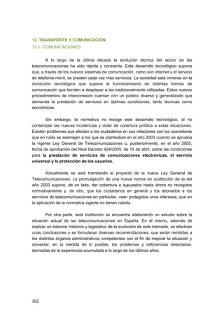 13. TRANSPORTE Y COMUNICACIÓN
13.1. COMUNICACIONES
A lo largo de la última década la evolución técnica del sector de las
telecomunicaciones ha sido rápida y constante. Este desarrollo tecnológico supone
que, a través de los nuevos sistemas de comunicación, como son internet y el servicio
de telefonía móvil, se presten cada vez más servicios. La sociedad está inmersa en la
revolución tecnológica que supone el funcionamiento de distintas formas de
comunicación que tienden a desplazar a las tradicionalmente utilizadas. Estos nuevos
procedimientos de interconexión cuentan con un público diverso y generalizado que
demanda la prestación de servicios en óptimas condiciones, tanto técnicas como
económicas.
Sin embargo, la normativa no recoge este desarrollo tecnológico, al no
contemplar las nuevas incidencias y dotar de cobertura jurídica a estas situaciones.
Existen problemas que afectan a los ciudadanos en sus relaciones con los operadores
que en nada se asemejan a los que se planteaban en el año 2003 cuando se aprueba
la vigente Ley General de Telecomunicaciones o, posteriormente, en el año 2005,
fecha de aprobación del Real Decreto 424/2005, de 15 de abril, sobre las condiciones
para la prestación de servicios de comunicaciones electrónicas, el servicio
universal y la protección de los usuarios.
Actualmente se está tramitando el proyecto de la nueva Ley General de
Telecomunicaciones. La promulgación de una nueva norma en sustitución de la del
año 2003 supone, de un lado, dar cobertura a supuestos hasta ahora no recogidos
normativamente y, de otro, que los ciudadanos en general y los abonados a los
servicios de telecomunicaciones en particular, vean protegidos unos intereses, que en
la aplicación de la normativa vigente no tienen cabida.
Por otra parte, esta Institución se encuentra elaborando un estudio sobre la
situación actual de las telecomunicaciones en España. En el mismo, además de
realizar un balance histórico y legislativo de la evolución de este mercado, se efectúan
unas conclusiones y se formularan diversas recomendaciones, que serán remitidas a
los distintos órganos administrativos competentes con el fin de mejorar la situación y
solventar, en la medida de lo posible, los problemas y deficiencias detectadas,
derivadas de la experiencia acumulada a lo largo de los últimos años.

392 


 