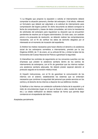 I. CONTENIDOS PRINCIPALES DE LA GESTIÓN DEL DEFENSOR DEL PUEBLO

1) La Brigada que propone la expulsión o solicita el internamiento deberá
comprobar la situación personal y familiar del extranjero. A tal efecto, rellenará
un formulario que deberá ser adjuntado a la solicitud de internamiento para
comprobación del órgano judicial. En dicho documento se deberá consignar la
fecha de comprobación y bases de datos consultadas, así como la inexistencia
de solicitudes del extranjero para regularizar su situación que se encuentren
pendientes de resolver por el órgano administrativo. En todo caso, con carácter
previo a la propuesta de resolución, se deberán realizar las comprobaciones
necesarias, con el fin de verificar los datos de domicilio alegados por el
interesado en el momento de incoación del expediente.
2) Arbitrar los medios necesarios para hacer efectivo el derecho a la asistencia
social de los extranjeros sometidos a internamiento, previsto por la Ley
Orgánica 4/2000, de 11 de enero, en su artículo 62 bis, y limitar la labor de los
funcionarios del Cuerpo Nacional de Policía a garantizar la seguridad.
3) Intensificar los controles de seguimiento en los convenios suscritos con las
empresas que presten la asistencia sanitaria dentro de los centros de
internamiento de extranjeros, con el fin de garantizar que los internos reciban
una asistencia sanitaria adecuada. Se deberá prestar especial atención al
protocolo seguido en la revisión médica inicial.
4) Impartir instrucciones, con el fin de garantizar la comunicación de los
internos con el exterior, estableciendo los sistemas que se entiendan
necesarios que combinen la seguridad del personal que presta servicios en los
centros y el derecho de los internos a disponer de sus teléfonos móviles.
5) Notificar a los internos con antelación suficiente la fecha de la expulsión y el
resto de circunstancias (lugar en el que se llevará a cabo, ciudad de destino,
etc.). La citada notificación se deberá realizar de forma que permita dejar
constancia en el expediente del interno.
Aceptadas parcialmente.

41

 