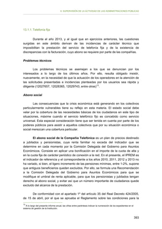 II. SUPERVISIÓN DE LA ACTIVIDAD DE LAS ADMINISTRACIONES PÚBLICAS

13.1.1. Telefonía fija
Durante el año 2013, y al igual que en ejercicios anteriores, las cuestiones
surgidas en este ámbito derivan de las incidencias de carácter técnico que
imposibilitan la prestación del servicio de telefonía fija y de la existencia de
discrepancias con la facturación, cuyo abono se requiere por parte de las compañías.
Problemas técnicos
Los problemas técnicos se asemejan a los que se denuncian por los
interesados a lo largo de los últimos años. Por ello, resulta obligado insistir,
nuevamente, en la necesidad de que la actuación de los operadores en la atención de
las solicitudes presentadas e incidencias planteadas por los usuarios sea rápida y
diligente (12027657, 12028365, 12029743, entre otras) 13 .
Abono social
Las consecuencias que la crisis económica está generando en los colectivos
particularmente vulnerables tiene su reflejo en esta materia. El estado social debe
velar por la cobertura de las necesidades básicas de los ciudadanos en este tipo de
situaciones, máxime cuando el servicio telefónico fijo es concebido como servicio
universal. Esta especial consideración tiene que ser tenida en cuenta por parte de los
poderes públicos para asistir a aquellos colectivos que por su situación económica o
social merezcan una cobertura particular.
El abono social de la Compañía Telefónica es un plan de precios destinado
a jubilados y pensionistas, cuya renta familiar no exceda del indicador que se
determine en cada momento por la Comisión Delegada del Gobierno para Asuntos
Económicos. Consiste en aplicar una bonificación en el importe de la cuota de alta y
en la cuota fija de carácter periódico de conexión a la red. En el presente, el IPREM es
el indicador de referencia y el correspondiente a los años 2010, 2011, 2012 y 2013 no
ha variado, si bien, el ligero incremento de las pensiones mínimas, entre 1-2%, supone
que antiguos beneficiarios queden excluidos. Por ello, se formula una Recomendación
a la Comisión Delegada del Gobierno para Asuntos Económicos para que se
modifique el umbral de renta aplicable, para que los pensionistas y jubilados tengan
derecho al abono social, y evitar así que un número importante de ciudadanos quede
excluido del alcance de la prestación.
De conformidad con el apartado 1º del artículo 35 del Real Decreto 424/2005,
de 15 de abril, por el que se aprueba el Reglamento sobre las condiciones para la
13

A lo largo del presente informe anual, las cifras entre paréntesis indican la numeración de los expedientes en el
sistema de gestión de la Institución.

393

 