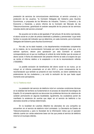 Informe del Defensor del Pueblo correspondiente a 2013

prestación de servicios de comunicaciones electrónicas, el servicio universal y la
protección de los usuarios, “la Comisión Delegada del Gobierno para Asuntos
Económicos, a propuesta de los Ministros de Industria, Turismo y Comercio y de
Economía y Hacienda, y previo informe de la Comisión del Mercado de las
Telecomunicaciones, garantizará el carácter asequible de los precios de los servicios
incluidos dentro del servicio universal”.
De acuerdo con la letra a) del apartado 2º del artículo 35 de dicho real decreto,
el abono social es un plan de precios destinado a jubilados y pensionistas “cuya renta
familiar no exceda del indicador que se determine, en cada momento, por la Comisión
Delegada del Gobierno para Asuntos Económicos”.
Por ello, se ha dado traslado, a los departamentos ministeriales competentes
en la materia, de la recomendación formulada por esta Institución para que, si lo
estiman oportuno, eleven para aprobación por esta Comisión el acuerdo
correspondiente por el que se modifique el umbral de renta familiar que da acceso al
abono social. A fecha de elaboración del presente informe se está a la espera de que
se remita el informe relativo a la aceptación o no de la recomendación referida
(13022650).
La posible exclusión de beneficiarios del abono social no es nueva, ya se
incluyó en el informe presentado en el año 2010 y, como consecuencia de la
recomendación que también se presentó en ese momento, se vieron satisfechas las
pretensiones de los ciudadanos y se evitó la exclusión de los que hasta aquel
momento eran perceptores.
13.1.2. Telefonía móvil
La prestación del servicio de telefonía móvil en correctas condiciones técnicas
en la totalidad del territorio es fundamental en el proceso de desarrollo tecnológico de
España. En el presente ejercicio se denuncian los problemas técnicos de cobertura de
carácter permanente en algunas localidades. Igualmente, los ciudadanos ponen de
manifiesto la existencia de averías que dejan sin el servicio de telefonía a los
abonados durante un tiempo determinado.
En la localidad de Loeches (Madrid) los abonados de una compañía se
encuentran sin el servicio de telefonía móvil contratado. La Secretaría de Estado de
Telecomunicaciones y para la Sociedad de la Información indica que el operador
referido cuenta con varias estaciones base con las que presta el servicio de telefonía
móvil en el municipio referido.

394 


 