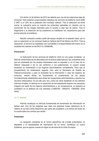 II. SUPERVISIÓN DE LA ACTIVIDAD DE LAS ADMINISTRACIONES PÚBLICAS

Con fecha 14 de febrero de 2013 se detecta que una de las estaciones deja de
funcionar. Esta estación proporcionaba cobertura de servicios de telefonía móvil GSM
y UMT a un 30% de la población del municipio referido. Tras la detección de dicha
avería, la compañía pone en marcha los protocolos aplicables en relación con la
prevención de los riesgos laborales para el acceso a este tipo de planta. Tras el
diagnóstico y la detección de los problemas se habilitaron los mecanismos para dar
pronta solución al problema.
Resultó necesario sustituir parte del equipo situado en la estación base, por lo
que su reparación no se concluyó hasta la mañana del 23 de febrero de 2013. Tras la
reparación, el servicio se restablece con normalidad y la disponibilidad del mismo en la
localidad de Loeches es del 99,5 % (13008306).
Facturación
La facturación de los servicios de telefonía móvil es una queja constante. La
falta de conformidad de los abonados con la factura elaborada por las compañías tiene
que ser planteada por los propios interesados ante su operador y, en el caso de no
obtener respuesta o de no ser conforme a sus pretensiones, el usuario puede
presentar su reclamación a los órganos administrativos competentes. Para que el
procedimiento de reclamación seguido, bien ante la Secretaría de Estado de
Telecomunicaciones y para la Sociedad de la Información o ante los órganos de
consumo, resulte eficaz, es fundamental el cumplimiento de los plazos
normativamente establecidos para dictar las resoluciones administrativas y resolver los
recursos interpuestos. Es por ello que, tal y como se viene repitiendo en los distintos
informes anuales, la demora en la resolución de los expediente supone una actuación
irregular por parte de los órganos administrativos y, en consecuencia, un perjuicio al
ciudadano en la defensa de sus intereses (13000192, 13002414, 13002490, entre
otras).
13.1.3. Internet
Internet constituye un vehículo fundamental de transmisión de información en
tiempo real. Uno de los aspectos que cada vez adquiere mayor relevancia es el
relativo al uso del correo electrónico por parte del ciudadano y al control del titular de
la cuenta sobre los correos que recibe.
Publicidad
La recepción constante en el correo electrónico de e-mails publicitarios no
deseados y la imposibilidad de interrupción de su envío, constituye un nuevo
problema, que se agrava cuando el origen es de fuera de la Unión Europea.
395

 