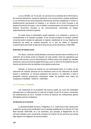 Informe del Defensor del Pueblo correspondiente a 2013

La Ley 34/2002, de 14 de julio, de servicios de la sociedad de la información y
de comercio electrónico, resulta de aplicación si los correos tienen carácter publicitario
y si el remitente de las comunicaciones electrónicas estuviera establecido o tuviera un
establecimiento permanente en España, o en territorio de la Unión Europea o del
Espacio Económico Europeo, o de un Estado no perteneciente a la Unión Europea o al
Espacio Económico Europeo si las comunicaciones comerciales se dirigen
específicamente al territorio español.
En estos casos el destinatario puede oponerse a su recepción o revocar su
consentimiento si lo hubieran prestado. Si los correos enviados no tuvieran carácter
comercial podría resultar de aplicación el régimen establecido en la Ley Orgánica de
protección de datos de carácter personal, en lo que se refiere al necesario
consentimiento para tratar el dato de la dirección de correo electrónico (13027380).
Extensión de banda ancha
Por último, continúan presentándose numerosos escritos sobre la lentitud en la
extensión de la banda ancha en España. En este sentido, tanto los operadores que
prestan este servicio como la Administración Pública tienen que adoptar las medidas
oportunas, para que la brecha digital disminuya y que no derive en la existencia de una
brecha económica entre las distintas comunidades autónomas.
Además, el servicio de internet es una herramienta tanto en el plano de las
relaciones de carácter personal de los individuos como en las relaciones de ámbito
laboral o profesional. La correcta prestación del servicio y su extensión a toda la
geografía nacional proporciona condiciones reales de igualdad para todos los
ciudadanos (12246882, 13030141, 13007460).
13.1.4. Correos y Telégrafos
Las incidencias en la prestación del servicio postal, así como las cantidades
previstas para su indemnización en caso de no llegar a buen fin el mismo, concentran
las reclamaciones de 2013. También la forma de efectuar las notificaciones genera
dificultades para los ciudadanos.
Incidencias en el servicio
La Sociedad Estatal Correos y Telégrafos, S. A., indemniza el robo, destrucción
o deterioro de los envíos certificados con la cantidad establecida en el artículo 27.3 del
Real Decreto 1829/1999, de 3 de diciembre, que aprueba el Reglamento de los
servicios postales, pero anualmente actualiza los precios de los servicios que presta
bajo régimen de obligación de servicio público.
396 


 