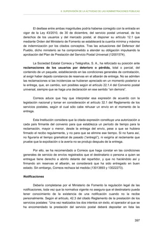 II. SUPERVISIÓN DE LA ACTIVIDAD DE LAS ADMINISTRACIONES PÚBLICAS

El desfase entre ambas magnitudes podría haberse corregido con la entrada en
vigor de la Ley 43/2010, de 30 de diciembre, del servicio postal universal, de los
derechos de los usuarios y del mercado postal, al disponer su artículo 12.1 que
mediante Orden del Ministerio de Fomento se establecerá la cuantía mínima y máxima
de indemnización por los citados conceptos. Tras las actuaciones del Defensor del
Pueblo, dicho ministerio se ha comprometido a atender su obligación impulsando la
aprobación del Plan de Prestación del Servicio Postal Universal (12001574).
La Sociedad Estatal Correos y Telégrafos, S. A., ha reforzado su posición ante
reclamaciones de los usuarios por deterioro o pérdida, total o parcial, del
contenido de un paquete, estableciendo en las condiciones generales de contratación,
al exigir haber dejado constancia de reservas en el albarán de entrega. No se admiten
las reclamaciones si las incidencias se hubieran apreciado en un momento posterior a
la entrega, que, en cambio, son posibles según el artículo 22.1.4 del Convenio postal
universal, siempre que se haga una declaración en ese sentido “sin demora”.
Correos aduce que hay que interpretar esa expresión de acuerdo con la
legislación nacional y tomar en consideración el artículo 32.1 del Reglamento de los
servicios postales, según el cual sólo cabe rehusar un envío en el momento de la
entrega.
Esta Institución considera que la citada expresión constituye una autorización a
cada país firmante del convenio para que establezca un período de tiempo para la
reclamación, mayor o menor, desde la entrega del envío, pese a que se hubiera
firmado el recibo regularmente, y no para que se elimine ese tiempo. Si no fuera así,
no figuraría el tiempo gramatical de pasado (“entregó”), ni exigiría al reclamante que
pruebe que la expoliación o la avería no se produjo después de la entrega.
Por ello, se ha recomendado a Correos que haga constar en las condiciones
generales de servicio de envíos registrados que el destinatario o persona a quien se
entregue tiene derecho a abrirlo delante del repartidor, y que no haciéndolo así y
firmando sin reservas el albarán, se considerará que ha sido entregado en buen
estado. Sin embargo, Correos rechaza tal medida (13013893 y 13022273).
Notificaciones
Debería completarse por el Ministerio de Fomento la regulación legal de las
notificaciones, toda vez que la normativa vigente no asegura que el destinatario pueda
tener conocimiento de la existencia de una notificación cuando no la recibe
personalmente. Según el artículo, 42.3 del citado Reglamento de la prestación de los
servicios postales: “Una vez realizados los dos intentos sin éxito, el operador al que se
ha encomendado la prestación del servicio postal deberá depositar en lista las

397

 